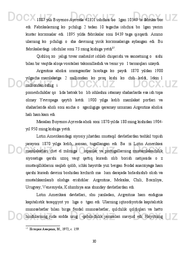 1887 yili Buyenos-Ayresda 42321 ishchisi bo lgan 10349 ta fabrika bor
edi.   Fabrikalarning   ko pchiligi   2   tadan   10   tagacha   ishchisi   bo lgan   yarim	
 
kustar   korxonalar   edi.   1895   yilda   fabrikalar   soni   8439   taga   qisqardi.   Ammo
ularning   ko pchiligi   o sha   davrning   yirik   korxonalariga   aylangan   edi.   Bu	
 
fabrikalardagi  ishchilar soni 73 ming kishiga yetdi 15
.
Qishloq xo jaligi tovar mahsulot ishlab chiqarishi va sanoatning o sishi	
 
bilan bir vaqtda aloqa vositalari takomillashdi va temir yo l tarmoqlari uzaydi.	

Argentina   aholisi   immigrantlar   hisobiga   ko paydi.   1870   yildan   1900	

yilgacha   mamlakatga     2     milliondan     ko proq     kishi     ko chib     keldi,     lekin   1	
 
milliondan oshig i 	

pomeshchiklar qo lida batrak bo lib ishlashni istamay shaharlarda esa ish topa
 
olmay   Yevropaga   qaytib   ketdi.   1900   yilga   kelib   mamlakat   portlari   va
shaharlarida aholi soni ancha o sganligiga qaramay umuman Argentina aholisi	

hali ham kam edi.
Masalan Buyenos-Ayresda aholi soni 1870-yilda 180 ming kishidan 1904-
yil 950 ming kishiga yetdi.
Lotin Amerikasidagi siyosiy jihatdan mustaqil davlatlardan tashkil topish
jarayoni   1870   yilga   kelib,   asosan,   tugallangan   edi.   Ba zi   Lotin   Amerikasi	

mamlakatlari   chet   el   zulmiga     ispanlar   va   portugallarning   mustamlakachilik	

siyosatiga   qarshi   uzoq   vaqt   qattiq   kurash   olib   borish   natijasida   o z	

mustaqilliklarini saqlab qolib, ichki hayotda yuz bergan feodal anarxiyaga ham
qarshi kurash davrini boshidan kechirib ma lum darajada birlashishib olish va	

mustahkamlanib   olishga   erishdilar.   Argentina,   Meksika,   Chili,   Braziliya,
Urugvay, Venesuyela, Kolumbiya ana shunday davlatlardan edi.
Lotin   Amerikasi   davlatlari,   shu   jumladan,   Argentina   ham   endigina
kapitalistik   taraqqiyot   yo liga   o tgan   edi.   Ularning   iqtisodiyotida   kapitalistik	
 
munosabatlar   bilan   birga   feodal   munosabatlar,   qulchilik   qoldiqlari   va   hatto
hindularning   juda   sodda   urug -qabilachilik   jamoalari   mavjud   edi.   Hayotning	

15
   История Америки, М., 1972, с. 159.
30 