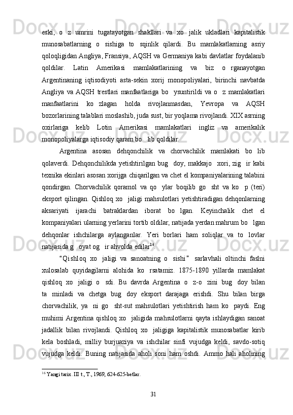 eski,   o z   umrini   tugatayotgan   shakllari   va   xo jalik   ukladlari   kapitalistik 
munosabatlarning   o sishiga   to sqinlik   qilardi.   Bu   mamlakatlarning   asriy	
 
qoloqligidan Angliya, Fransiya, AQSH va Germaniya kabi davlatlar foydalanib
qoldilar.   Latin   Amerikasi   mamlakatlarining   va   biz   o rganayotgan	

Argentinaning   iqtisodiyoti   asta-sekin   xorij   monopoliyalari,   birinchi   navbatda
Angliya   va   AQSH   trestlari   manfaatlariga   bo ysuntirildi   va   o z   mamlakatlari	
 
manfaatlarini   ko zlagan   holda   rivojlanmasdan,   Yevropa   va   AQSH	

bozorlarining talablari moslashib, juda sust, bir yoqlama rivojlandi. XIX asrning
oxirlariga   kelib   Lotin   Amerikasi   mamlakatlari   ingliz   va   amerikalik
monopoliyalarga iqtisodiy qaram bo lib qoldilar.	

Argentina   asosan   dehqonchilik   va   chorvachilik   mamlakati   bo lib	

qolaverdi.   Dehqonchilikda   yetishtirilgan   bug doy,   makkajo xori,   zig ir   kabi	
  
texnika ekinlari asosan xorijga chiqarilgan va chet el kompaniyalarining talabini
qondirgan.   Chorvachilik   qoramol   va   qo ylar   boqilib   go sht   va   ko p   (teri)	
  
eksport   qilingan.   Qishloq   xo jaligi   mahsulotlari   yetishtiradigan  dehqonlarning	

aksariyati   ijarachi   batraklardan   iborat   bo lgan.   Keyinchalik   chet   el	

kompaniyalari ularning yerlarini tortib oldilar, natijada yerdan mahrum bo lgan	

dehqonlar   ishchilarga   aylanganlar.   Yeri   borlari   ham   soliqlar   va   to lovlar

natijasida g oyat og ir ahvolda edilar	
  16
. 
Q i s hloq   xo jaligi   va   sanoatning   o sishi   sarlavhali   oltinchi   faslni	
 	 
xulosalab   quyidagilarni   alohida   ko rsatamiz.   1875-1890   yillarda   mamlakat	

qishloq   xo jaligi   o sdi.   Bu   davrda   Argentina   o z-o zini   bug doy   bilan	
    
ta minladi   va   chetga   bug doy   eksport   darajaga   erishdi.   Shu   bilan   birga	
 
chorvachilik,   ya ni   go	
  sh t-sut   mahsulotlari   yetishtirish   ham   ko paydi.   Eng	
muhimi   Argentina   qishloq   xo jaligida   mahsulotlarni   qayta   ishlaydigan   sanoat	

jadallik   bilan   rivojlandi.   Qishloq   xo jaligiga   kapitalistik   munosabatlar   kirib	

kela   boshladi,   milliy   burjuaziya   va   ishchilar   sinfi   vujudga   keldi,   savdo-sotiq
vujudga   keldi.   Buning   natijasida   aholi   soni   ham   oshdi.   Ammo   hali   aholining
16
  Yangi tarix. III t., T., 1969, 624-625-betlar. 
31 