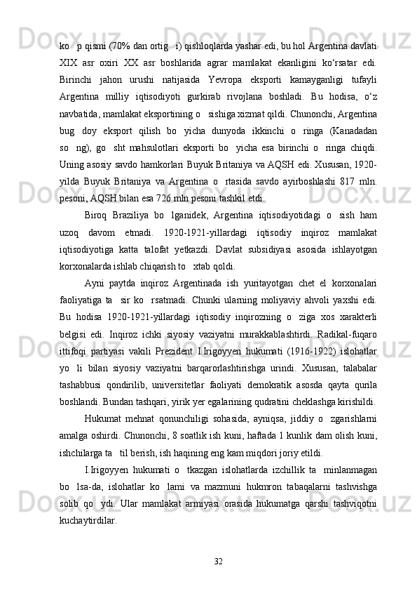 ko p qismi (70% dan ortig i) qishloqlarda yashar edi, bu hol Argentina davlati 
XIX   asr   oxiri   XX   asr   boshlarida   agrar   mamlakat   ekanligini   ko‘rsatar   edi.
Birinchi   jahon   urushi   natijasida   Yevropa   eksporti   kamayganligi   tufayli
Argentina   milliy   iqtisodiyoti   gurkirab   rivojlana   boshladi.   Bu   hodisa,   o‘z
navbatidа, mamlakat eksportining o sishiga xizmat qildi. Chunonchi, Argentina	

bug doy   eksport   qilish   bo yicha   dunyoda   ikkinchi   o ringa   (Kanadadan	
  
so ng),   go sht   mahsulotlari   eksporti   bo yicha   esa   birinchi   o ringa   chiqdi.
   
Uning asosiy savdo hamkorlari Buyuk Britaniya va AQSH edi. Xususan, 1920-
yilda   Buyuk   Britaniya   va   Argentina   o rtasida   savdo   ayirboshlashi   817   mln.	

pesoni, AQSH bilan esa 726 mln pesoni tashkil etdi.
Biroq   Braziliya   bo lganidek,   Argentina   iqtisodiyotidagi   o sish   ham	
 
uzoq   davom   etmadi.   1920-1921-yillardagi   iqtisodiy   inqiroz   mamlakat
iqtisodiyotiga   katta   talofat   yetkazdi.   Davlat   subsidiyasi   asosida   ishlayotgan
korxonalarda ishlab chiqarish to xtab qoldi.	

Ayni   paytda   inqiroz   Argentinada   ish   yuritayotgan   chet   el   korxonalari
faoliyatiga   ta sir   ko rsatmadi.   Chunki   ularning   moliyaviy   ahvoli   yaxshi   edi.	
 
Bu   hodisa   1920-1921-yillardagi   iqtisodiy   inqirozning   o ziga   xos   xarakterli	

belgisi   edi.   Inqiroz   ichki   siyosiy   vaziyatni   murakkablashtirdi.   Radikal-fuqaro
ittifoqi   partiyasi   vakili   Prezident   I.Irigoyyen   hukumati   (1916-1922)   islohatlar
yo li   bilan   siyosiy   vaziyatni   barqarorlashtirishga   urindi.   Xususan,   talabalar	

tashabbusi   qondirilib,   universitetlar   faoliyati   demokratik   asosda   qayta   qurila
boshlandi. Bundan tashqari, yirik yer egalarining qudratini cheklashga kirishildi.
Hukumat   mehnat   qonunchiligi   sohasida,   ayniqsa,   jiddiy   o zgarishlarni	

amalga oshirdi. Chunonchi, 8 soatlik ish kuni, haftada 1 kunlik dam olish kuni,
ishchilarga ta til berish, ish haqining eng kam miqdori joriy etildi.	

I.Irigoyyen   hukumati   o tkazgan   islohatlarda   izchillik   ta minlanmagan	
 
bo lsa-da,   islohatlar   ko lami   va   mazmuni   hukmron   tabaqalarni   tashvishga	
 
solib   qo ydi.   Ular   mamlakat   armiyasi   orasida   hukumatga   qarshi   tashviqotni	

kuchaytirdilar.
32 
