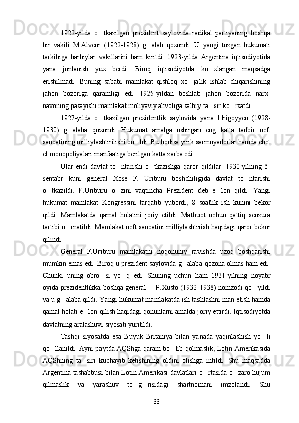 1922-yilda   o tkazilgan   prezident   saylovida   radikal   partiyaning   boshqa
bir   vakili   M.Alveor   (1922-1928)   g alab   qozondi.   U   yangi   tuzgan   hukumati	

tarkibiga   harbiylar   vakillarini   ham   kiritdi.   1923-yilda   Argentina   iqtisodiyotida
yana   jonlanish   yuz   berdi.   Biroq   iqtisodiyotda   ko zlangan   maqsadga	

erishilmadi.   Buning   sababi   mamlakat   qishloq   xo jalik   ishlab   chiqarishining	

jahon   bozoriga   qaramligi   edi.   1925-yildan   boshlab   jahon   bozorida   narx-
navoning pasayishi mamlakat moliyaviy ahvoliga salbiy ta sir ko rsatdi.	
 
1927-yilda   o tkazilgan   prezidentlik   saylovida   yana   I.Irigoyyen   (1928-	

1930)   g alaba   qozondi.   Hukumat   amalga   oshirgan   eng   katta   tadbir   neft	

sanoatining milliylashtirilishi bo ldi. Bu hodisa yirik sarmoyadorlar hamda chet	

el monopoliyalari manfaatiga berilgan katta zarba edi.
Ular   endi   davlat   to ntarishi   o tkazishga   qaror   qildilar.   1930-yilning   6-	
 
sentabr   kuni   general   Xose   F.   Uriburu   boshchiligida   davlat   to ntarishi	

o tkazildi.   F.Uriburu   o zini   vaqtincha   Prezident   deb   e lon   qildi.   Yangi	
  
hukumat   mamlakat   Kongressini   tarqatib   yubordi,   8   soatlik   ish   kunini   bekor
qildi.   Mamlakatda   qamal   holatini   joriy   etildi.   Matbuot   uchun   qattiq   senzura
tartibi o rnatildi. Mamlakat neft sanoatini milliylashtirish haqidagi qaror bekor	

qilindi.
General   F.Uriburu   mamlakatni   noqonuniy   ravishda   uzoq   boshqarishi
mumkin emas edi. Biroq u prezident saylovida g alaba qozona olmas ham edi.	

Chunki   uning   obro si   yo q   edi.   Shuning   uchun   ham   1931-yilning   noyabr	
 
oyida prezidentlikka boshqa general   P.Xusto (1932-1938) nomzodi qo yildi	
 
va u g alaba qildi. Yangi hukumat mamlakatda ish tashlashni man etish hamda	

qamal holati e lon qilish haqidagi qonunlarni amalda joriy ettirdi. Iqtisodiyotda	

davlatning aralashuvi siyosati yuritildi.
Tashqi   siyosatda   esa   Buyuk   Britaniya   bilan   yanada   yaqinlashish   yo li	

qo llanildi. Ayni paytda AQShga qaram bo lib qolmaslik, Lotin Amerikasida	
 
AQShning   ta siri   kuchayib   ketishining   oldini   olishga   intildi.   Shu   maqsadda	

Argentina tashabbusi bilan Lotin Amerikasi davlatlari o rtasida o zaro hujum	
 
qilmaslik   va   yarashuv   to g risidagi   shartnomani   imzolandi.   Shu	
 
33 