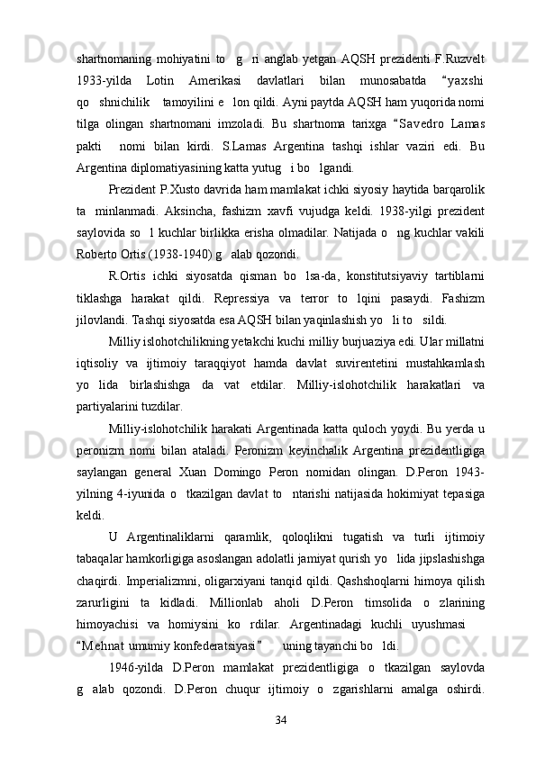 shartnomaning   mohiyatini   to g ri   anglab   yetgan   AQSH   prezidenti   F.Ruzvelt 
1933-yilda   Lotin   Amerikasi   davlatlari   bilan   munosabatda   y a x shi	

qo shnichilik  tamoyilini e lon qildi. Ayni paytda AQSH ham yuqorida nomi	
  
tilga   olingan   shartnomani   imzoladi.   Bu   shartnoma   tarixga   S a vedro   Lamas	

pakti   nomi   bilan   kirdi.   S.Lamas   Argentina   tashqi   ishlar   vaziri   edi.   Bu	

Argentina diplomatiyasining katta yutug i bo lgandi.	
 
Prezident P.Xusto davrida ham mamlakat ichki siyosiy haytida barqarolik
ta minlanmadi.   Aksincha,   fashizm   xavfi   vujudga   keldi.   1938-yilgi   prezident	

saylovida so l kuchlar birlikka erisha olmadilar. Natijada o ng kuchlar vakili	
 
Roberto Ortis (1938-1940) g alab qozondi.	

R.Ortis   ichki   siyosatda   qisman   bo lsa-da,   konstitutsiyaviy   tartiblarni	

tiklashga   harakat   qildi.   Repressiya   va   terror   to lqini   pasaydi.   Fashizm	

jilovlandi. Tashqi siyosatda esa AQSH bilan yaqinlashish yo li to sildi. 	
 
Milliy islohotchilikning yetakchi kuchi milliy burjuaziya edi. Ular millatni
iqtisoliy   va   ijtimoiy   taraqqiyot   hamda   davlat   suvirentetini   mustahkamlash
yo lida   birlashishga   da vat   etdilar.   Milliy-islohotchilik   harakatlari   va	
 
partiyalarini tuzdilar.
Milliy-islohotchilik harakati  Argentinada katta quloch yoydi. Bu yerda u
peronizm   nomi   bilan   ataladi.   Peronizm   keyinchalik   Argentina   prezidentligiga
saylangan   general   Xuan   Domingo   Peron   nomidan   olingan.   D.Peron   1943-
yilning   4-iyunida   o tkazilgan   davlat   to ntarishi   natijasida   hokimiyat   tepasiga	
 
keldi.
U   Argentinaliklarni   qaramlik,   qoloqlikni   tugatish   va   turli   ijtimoiy
tabaqalar hamkorligiga asoslangan adolatli jamiyat qurish yo lida jipslashishga	

chaqirdi.  Imperializmni,   oligarxiyani   tanqid  qildi.   Qashshoqlarni   himoya  qilish
zarurligini   ta kidladi.   Millionlab   aholi   D.Peron   timsolida   o zlarining	
 
himoyachisi   va   homiysini   ko rdilar.   Argentinadagi   kuchli   uyushmasi  	
 
M e h nat  umumiy konfederatsiyasi    uning tayan	
 	 ch i bo ldi.	
1946-yilda   D.Peron   mamlakat   prezidentligiga   o tkazilgan   saylovda

g alab   qozondi.   D.Peron   chuqur   ijtimoiy   o zgarishlarni   amalga   oshirdi.	
 
34 