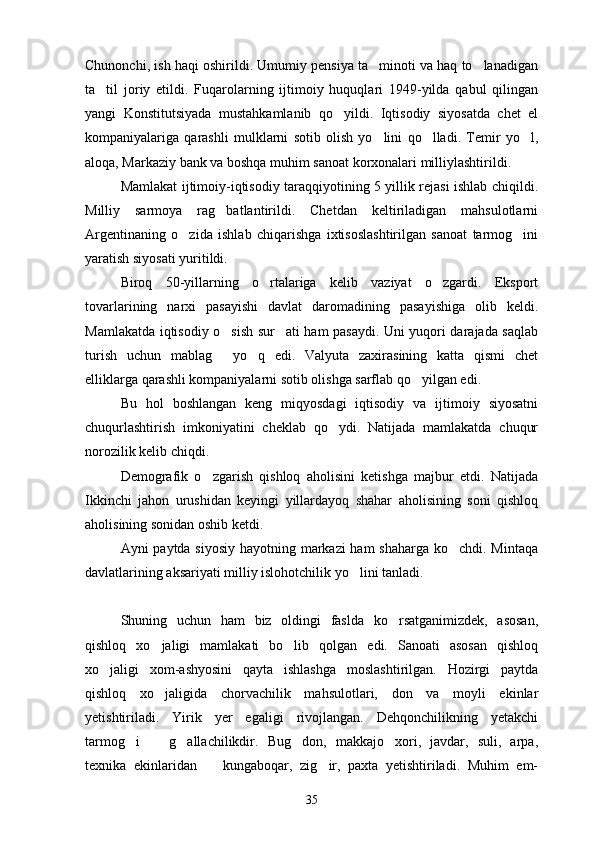 Chunonchi, ish haqi oshirildi. Umumiy pensiya ta minoti va haq to lanadigan 
ta til   joriy   etildi.   Fuqarolarning   ijtimoiy   huquqlari   1949-yilda   qabul   qilingan	

yangi   Konstitutsiyada   mustahkamlanib   qo yildi.   Iqtisodiy   siyosatda   chet   el	

kompaniyalariga   qarashli   mulklarni   sotib   olish   yo lini   qo lladi.   Temir   yo l,	
  
aloqa, Markaziy bank va boshqa muhim sanoat korxonalari milliylashtirildi.
Mamlakat ijtimoiy-iqtisodiy taraqqiyotining 5 yillik rejasi ishlab chiqildi.
Milliy   sarmoya   rag batlantirildi.   Chetdan   keltiriladigan   mahsulotlarni	

Argentinaning   o zida   ishlab   chiqarishga   ixtisoslashtirilgan   sanoat   tarmog ini	
 
yaratish siyosati yuritildi. 
Biroq   50-yillarning   o rtalariga   kelib   vaziyat   o zgardi.   Eksport	
 
tovarlarining   narxi   pasayishi   davlat   daromadining   pasayishiga   olib   keldi.
Mamlakatda iqtisodiy o sish sur ati ham pasaydi. Uni yuqori darajada saqlab	
 
turish   uchun   mablag   yo q   edi.   Valyuta   zaxirasining   katta   qismi   chet
 
elliklarga qarashli kompaniyalarni sotib olishga sarflab qo yilgan edi.	

Bu   hol   boshlangan   keng   miqyosdagi   iqtisodiy   va   ijtimoiy   siyosatni
chuqurlashtirish   imkoniyatini   cheklab   qo ydi.   Natijada   mamlakatda   chuqur	

norozilik kelib chiqdi.
Demografik   o zgarish   qishloq   aholisini   ketishga   majbur   etdi.   Natijada	

Ikkinchi   jahon   urushidan   keyingi   yillardayoq   shahar   aholisining   soni   qishloq
aholisining sonidan oshib ketdi.
Ayni paytda siyosiy hayotning markazi ham shaharga ko chdi. Mintaqa	

davlatlarining aksariyati milliy islohotchilik yo lini tanladi.	

Shuning   uchun   ham   biz   oldingi   faslda   ko rsatganimizdek,   asosan,	

qishloq   xo jaligi   mamlakati   bo lib   qolgan   edi.   Sanoati   asosan   qishloq	
 
xo jaligi   xom-ashyosini   qayta   ishlashga   moslashtirilgan.   Hozirgi   paytda	

qishloq   xo jaligida   chorvachilik   mahsulotlari,   don   va   moyli   ekinlar	

yetishtiriladi.   Yirik   yer   egaligi   rivojlangan.   Dehqonchilikning   yetakchi
tarmog i     g allachilikdir.   Bug don,   makkajo xori,   javdar,   suli,   arpa,	
    
texnika   ekinlaridan     kungaboqar,   zig ir,   paxta   yetishtiriladi.   Muhim   em-	
 
35 