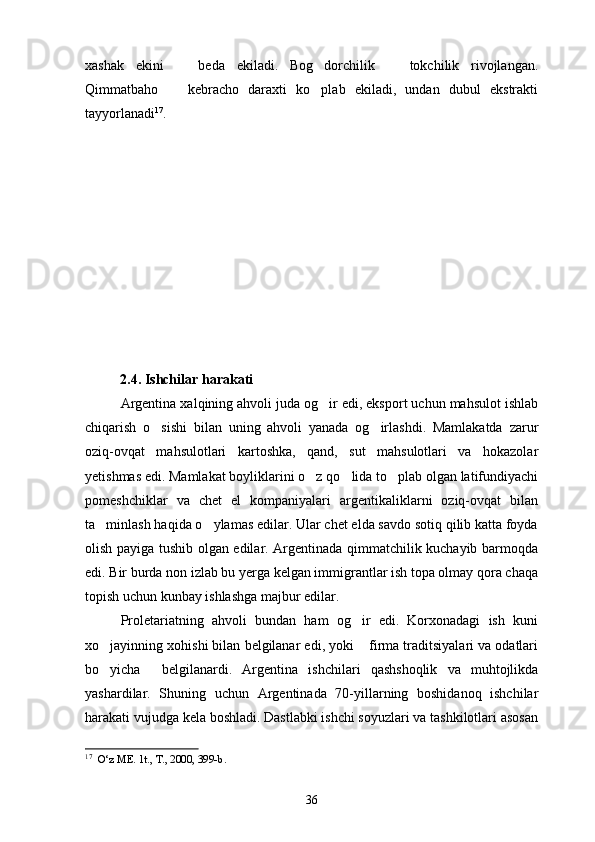 xashak   ekini     beda   ekiladi.   Bog dorchilik     tokchilik   rivojlangan.  
Qimmatbaho     kebracho   daraxti   ko plab   ekiladi,   undan   dubul   ekstrakti
 
tayyorlanadi 17
.  
               
           2.4. Ishchilar harakati 
Argentina xalqining ahvoli juda og ir edi, eksport uchun mahsulot ishlab	

chiqarish   o sishi   bilan   uning   ahvoli   yanada   og irlashdi.   Mamlakatda   zarur	
 
oziq-ovqat   mahsulotlari   kartoshka,   qand,   sut   mahsulotlari   va   hokazolar
yetishmas edi. Mamlakat boyliklarini o z qo lida to plab olgan latifundiyachi	
  
pomeshchiklar   va   chet   el   kompaniyalari   argentikaliklarni   oziq-ovqat   bilan
ta minlash haqida o ylamas edilar. Ular chet elda savdo sotiq qilib katta foyda	
 
olish payiga tushib olgan edilar. Argentinada qimmatchilik kuchayib barmoqda
edi. Bir burda non izlab bu yerga kelgan immigrantlar ish topa olmay qora chaqa
topish uchun kunbay ishlashga majbur edilar.
Proletariatning   ahvoli   bundan   ham   og ir   edi.   Korxonadagi   ish   kuni	

xo jayinning xohishi bilan belgilanar edi, yoki  firma traditsiyalari va odatlari	
 
bo yicha   belgilanardi.   Argentina   ishchilari   qashshoqlik   va   muhtojlikda
 
yashardilar.   Shuning   uchun   Argentinada   70-yillarning   boshidanoq   ishchilar
harakati vujudga kela boshladi. Dastlabki ishchi soyuzlari va tashkilotlari asosan
17
   O‘z ME. 1t., T., 2000, 399-b.
36 