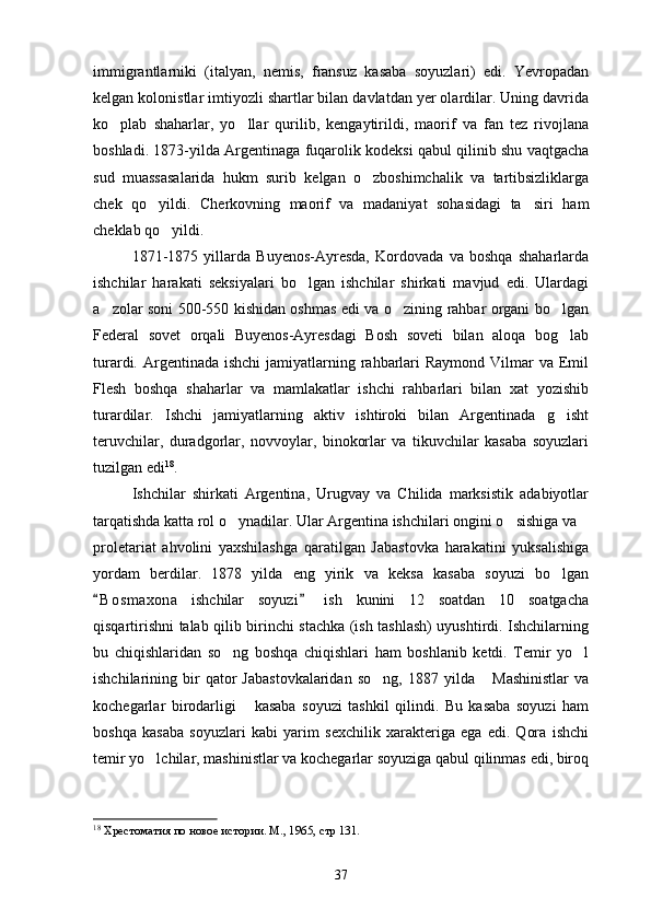 immigrantlarniki   (italyan,   nemis,   fransuz   kasaba   soyuzlari)   edi.   Yevropadan
kelgan kolonistlar imtiyozli shartlar bilan davlatdan yer olardilar. Uning davrida
ko plab   shaharlar,   yo llar   qurilib,   kengaytirildi,   maorif   va   fan   tez   rivojlana 
boshladi. 1873-yilda Argentinaga fuqarolik kodeksi qabul qilinib shu vaqtgacha
sud   muassasalarida   hukm   surib   kelgan   o zboshimchalik   va   tartibsizliklarga	

chek   qo yildi.   Cherkovning   maorif   va   madaniyat   sohasidagi   ta siri   ham	
 
cheklab qo yildi.	

1871-1875   yillarda   Buyenos-Ayresda,   Kordovada   va   boshqa   shaharlarda
ishchilar   harakati   seksiyalari   bo lgan   ishchilar   shirkati   mavjud   edi.   Ulardagi	

a zolar soni 500-550 kishidan oshmas edi va o zining rahbar organi bo lgan	
  
Federal   sovet   orqali   Buyenos-Ayresdagi   Bosh   soveti   bilan   aloqa   bog lab	

turardi. Argentinada ishchi  jamiyatlarning rahbarlari  Raymond  Vilmar  va Emil
Flesh   boshqa   shaharlar   va   mamlakatlar   ishchi   rahbarlari   bilan   xat   yozishib
turardilar.   Ishchi   jamiyatlarning   aktiv   ishtiroki   bilan   Argentinada   g isht

teruvchilar,   duradgorlar,   novvoylar,   binokorlar   va   tikuvchilar   kasaba   soyuzlari
tuzilgan edi 18
. 
Ishchilar   shirkati   Argentina,   Urugvay   va   Chilida   marksistik   adabiyotlar
tarqatishda katta rol o ynadilar. Ular Argentina ishchilari ongini o sishiga va 	
 
proletariat   ahvolini   yaxshilashga   qaratilgan   Jabastovka   harakatini   yuksalishiga
yordam   berdilar.   1878   yilda   eng   yirik   va   keksa   kasaba   soyuzi   bo lgan	

B o smaxona   ishchilar   soyuzi   ish   kunini   12   soatdan   10   soatgacha	
 
qisqartirishni talab qilib birinchi stachka (ish tashlash) uyushtirdi. Ishchilarning
bu   chiqishlaridan   so ng   boshqa   chiqishlari   ham   boshlanib   ketdi.   Temir   yo l	
 
ishchilarining  bir   qator   Jabastovkalaridan   so ng,   1887   yilda   Mashinistlar   va	
 
kochegarlar   birodarligi   kasaba   soyuzi   tashkil   qilindi.   Bu   kasaba   soyuzi   ham	

boshqa   kasaba   soyuzlari   kabi   yarim   sexchilik   xarakteriga   ega   edi.   Qora   ishchi
temir yo lchilar, mashinistlar va kochegarlar soyuziga qabul qilinmas edi, biroq	

18
  Хрестоматия по новое истории. М., 1965, стр 131.
37 