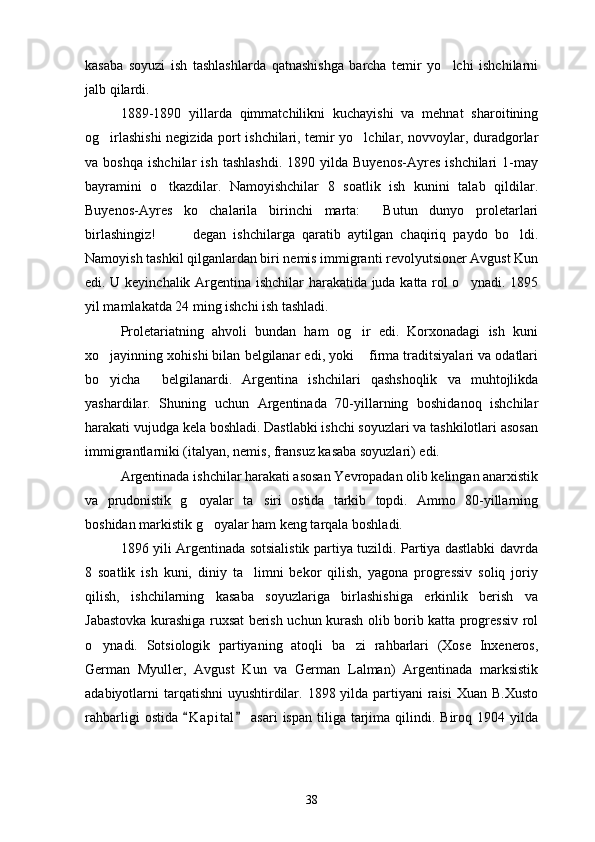 kasaba   soyuzi   ish   tashlashlarda   qatnashishga   barcha   temir   yo lchi   ishchilarni
jalb qilardi. 
1889-1890   yillarda   qimmatchilikni   kuchayishi   va   mehnat   sharoitining
og irlashishi negizida port ishchilari, temir yo lchilar, novvoylar, duradgorlar	
 
va  boshqa   ishchilar   ish   tashlashdi.   1890  yilda   Buyenos-Ayres   ishchilari   1-may
bayramini   o tkazdilar.   Namoyishchilar   8   soatlik   ish   kunini   talab   qildilar.	

Buyenos-Ayres   ko chalarila   birinchi   marta:   Butun   dunyo   proletarlari	
 
birlashingiz!     degan   ishchilarga   qaratib   aytilgan   chaqiriq   paydo   bo ldi.	
  
Namoyish tashkil qilganlardan biri nemis immigranti revolyutsioner Avgust Kun
edi. U keyinchalik Argentina ishchilar harakatida juda katta rol o ynadi. 1895	

yil mamlakatda 24 ming ishchi ish tashladi. 
Proletariatning   ahvoli   bundan   ham   og ir   edi.   Korxonadagi   ish   kuni	

xo jayinning xohishi bilan belgilanar edi, yoki  firma traditsiyalari va odatlari	
 
bo yicha   belgilanardi.   Argentina   ishchilari   qashshoqlik   va   muhtojlikda
 
yashardilar.   Shuning   uchun   Argentinada   70-yillarning   boshidanoq   ishchilar
harakati vujudga kela boshladi. Dastlabki ishchi soyuzlari va tashkilotlari asosan
immigrantlarniki (italyan, nemis, fransuz kasaba soyuzlari) edi. 
Argentinada ishchilar harakati asosan Yevropadan olib kelingan anarxistik
va   prudonistik   g oyalar   ta siri   ostida   tarkib   topdi.   Ammo   80-yillarning	
 
boshidan markistik g oyalar ham keng tarqala boshladi.	

1896 yili Argentinada sotsialistik partiya tuzildi. Partiya dastlabki davrda
8   soatlik   ish   kuni,   diniy   ta limni   bekor   qilish,   yagona   progressiv   soliq   joriy	

qilish,   ishchilarning   kasaba   soyuzlariga   birlashishiga   erkinlik   berish   va
Jabastovka kurashiga ruxsat berish uchun kurash olib borib katta progressiv rol
o ynadi.   Sotsiologik   partiyaning   atoqli   ba zi   rahbarlari   (Xose   Inxeneros,	
 
German   Myuller,   Avgust   Kun   va   German   Lalman)   Argentinada   marksistik
adabiyotlarni tarqatishni  uyushtirdilar. 1898 yilda partiyani  raisi  Xuan B.Xusto
rahbarligi   ostida  K a pital  asari  ispan  tiliga tarjima  qilindi.  Biroq 1904  yilda	
 
38 