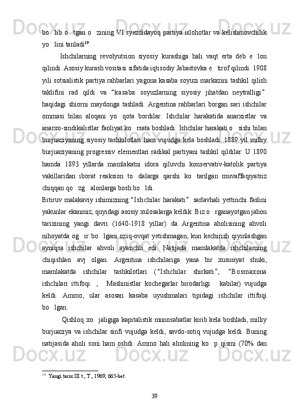 bo lib o tgan o zining VI syezdidayoq partiya islohotlar va kelishmovchilik  
yo lini tanladi
 19
.
Ishchilarning   revolyutsion   siyosiy   kurashiga   hali   vaqt   erta   deb   e lon	

qilindi. Asosiy kurash vositasi sifatida iqtisodiy Jabastovka e tirof qilindi. 1908	

yili sotsialistik partiya rahbarlari yagona kasaba soyuzi markazini tashkil qilish
taklifini   rad   qildi   va   k a s aba   soyuzlarning   siyosiy   jihatdan   neytralligi	
 
haqidagi   shiorni   maydonga   tashladi.   Argentina   rahbarlari   borgan   sari   ishchilar
ommasi   bilan   aloqani   yo qota   bordilar.   Ishchilar   harakatida   anarxistlar   va	

anarxo-sindikalistlar faoliyat ko rsata boshladi. Ishchilar harakati o sishi bilan	
 
burjuaziyaning siyosiy tashkilotlari  ham  vujudga kela boshladi. 1889 yil  milliy
burjuaziyaning   progressiv   elementlari   radikal  partiyani  tashkil   qildilar.  U  1890
hamda   1893   yillarda   mamlakatni   idora   qiluvchi   konservativ-katolik   partiya
vakillaridan   iborat   reaksion   to dalarga   qarshi   ko tarilgan   muvaffaqiyatsiz
 
chiqqan qo zg alonlarga bosh bo ldi.	
  
Bitiruv malakaviy ishimizning  I s hchilar  harakati  sarlavhali  yettinchi  faslini	
 
yakunlar ekanmiz, quyidagi asosiy xulosalarga keldik: Biz o rganayotgan jahon	

tarixining   yangi   davri   (1640-1918   yillar)   da   Argentina   aholisining   ahvoli
nihoyatda og ir bo lgani oziq-ovqat yetishmagan, kun kechirish qiyinlashgan	
 
ayniqsa   ishchilar   ahvoli   ayanchli   edi.   Natijada   mamlakatda   ishchilarning
chiqishlari   avj   olgan.   Argentina   ishchilariga   yana   bir   xususiyat   shuki,
mamlakatda   ishchilar   tashkilotlari   ( I shchilar   shirkati ,   B o smaxona	
  
ishchilari   ittifoqi ,   Mashinistlar   kochegarlar   birodarligi   kabilar)   vujudga	
  
keldi.   Ammo,   ular   asosan   kasaba   uyushmalari   tipidagi   ishchilar   ittifoqi
bo lgan.	

  Qishloq xo jaligiga kapitalistik munosabatlar kirib kela boshladi, milliy	

burjuaziya   va   ishchilar   sinfi   vujudga   keldi,   savdo-sotiq   vujudga   keldi.   Buning
natijasida   aholi   soni   ham   oshdi.   Ammo   hali   aholining   ko p   qismi   (70%   dan	

19
   Yangi tarix III t., T., 1969, 665-bet. 
39 