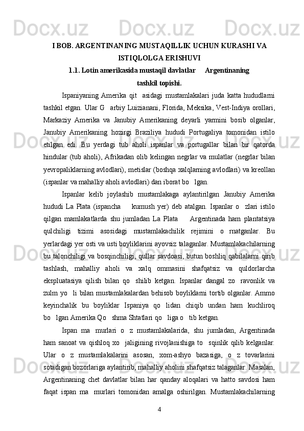 I BOB. ARGENTINANING MUSTAQILLIK UCHUN KURASHI VA
ISTIQLOLGA ERISHUVI
1.1. Lotin amerikasida mustaqil davlatlar   Argentinaning 
tashkil topishi.
Ispaniyaning   Amerika   qit asidagi   mustamlakalari   juda   katta   hududlarni	

tashkil etgan. Ular G arbiy Luizianani, Florida, Meksika, Vest-Indiya orollari,	

Markaziy   Amerika   va   Janubiy   Amerikaning   deyarli   yarmini   bosib   olganlar,
Janubiy   Amerikaning   hozirgi   Braziliya   hududi   Portugaliya   tomonidan   istilo
etilgan   edi.   Bu   yerdagi   tub   aholi   ispanlar   va   portugallar   bilan   bir   qatorda
hindular   (tub  aholi),  Afrikadan  olib kelingan  negrlar   va  mulatlar   (negrlar  bilan
yevropaliklarning avlodlari), metislar (boshqa xalqlarning avlodlari) va kreollan
(ispanlar va mahalliy aholi avlodlari) dan iborat bo lgan.	

Ispanlar   kelib   joylashib   mustamlakaga   aylantirilgan   Janubiy   Amerika
hududi   La   Plata   (ispancha     kumush   yer)   deb   atalgan.   Ispanlar   o zlari   istilo	
 
qilgan   mamlakatlarda   shu   jumladan   La   Plata     Argentinada   ham   plantatsiya	

qulchiligi   tizimi   asosidagi   mustamlakachilik   rejimini   o rnatganlar.   Bu	

yerlardagi yer osti va usti boyliklarini ayovsiz talaganlar. Mustamlakachilarning
bu talonchiligi va bosqinchiligi, qullar savdoasi, butun boshliq qabilalarni qirib
tashlash,   mahalliy   aholi   va   xalq   ommasini   shafqatsiz   va   quldorlarcha
ekspluatasiya   qilish   bilan   qo shilib   ketgan.   Ispanlar   dangal   zo ravonlik   va	
 
zulm yo li bilan mustamlakalardan behisob boyliklarni tortib olganlar. Ammo	

keyinchalik   bu   boyliklar   Ispaniya   qo lidan   chiqib   undan   ham   kuchliroq	

bo lgan Amerika Qo shma Shtatlari qo liga o tib ketgan.	
   
Ispan   ma murlari   o z   mustamlakalarida,   shu   jumladan,   Argentinada	
 
ham   sanoat   va   qishloq   xo jaligining   rivojlanishiga   to sqinlik   qilib   kelganlar.	
 
Ular   o z   mustamlakalarini   asosan,   xom-ashyo   bazasiga,   o z   tovarlarini	
 
sotadigan bozorlariga aylantirib, mahalliy aholini shafqatsiz talaganlar. Masalan,
Argentinaning   chet   davlatlar   bilan   har   qanday   aloqalari   va   hatto   savdosi   ham
faqat   ispan   ma murlari   tomonidan   amalga   oshirilgan.   Mustamlakachilarning	

4 