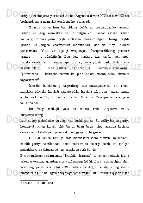 ortig i) qishloqlarda yashar edi, bu hol Argentina davlati XIX asr oxiri XX asr
boshlarida agrar mamlakat ekanligini ko rsatar edi.	

Shuning   uchun   ham   biz   oldingi   faslda   ko rsatganimizdek,   asosan,	

qishloq   xo jaligi   mamlakati   bo lib   qolgan   edi.   Sanoati   asosan   qishloq	
 
xo jaligi   xom-ashyosini   qayta   ishlashga   moslashtirilgan.   Hozirgi   paytda	

qishloq   xo jaligida   chorvachilik   mahsulotlari,   don   va   moyli   ekinlar	

yetishtiriladi.   Yirik   yer   egaligi   rivojlangan.   Dehqonchilikning   yetakchi
tarmog i     g allachilikdir.   Bug don,   makkajo xori,   javdar,   suli,   arpa,	
    
texnika   ekinlaridan     kungaboqar,   zig ir,   paxta   yetishtiriladi.   Muhim   em-	
 
xashak   ekini     beda   ekiladi.   Bog dorchilik     tokchilik   rivojlangan.	
  
Qimmatbaho     kebracho   daraxti   ko plab   ekiladi,   undan   dubul   ekstrakti
 
tayyorlanadi 20
.  
Ishchilar   harakatining   Argentinaga   xos   xususiyatlaridan   biri   shuki,
mamlakat   ishchilar   harakati   xalqaro   ishlar   harakati   bilan   bog langan,   ammo	

ancha   zaif   bo lib,   g oyaviy   jihatdan   G arbiy   Yevropacha   nazariyalar	
  
ta sirida edi. 	

Bu   faslga   taalluqli   yana   bir   xulosa   shuki,   Argentina   milliy
burjuaziyasining 
ham   siyosiy   tashkilotlari   vujudga   kela   boshlagan   edi.   Bu   milliy   burjua   partiya
hokimiyat   uchun   kurash   olib   borish   bilan   birga   ichki   reaksiya   kuchlari
(konservativ katolik partiyalari vakillari) ga qarshi turganlar.
U   1890   hamda   1893   yillarda   mamlakatni   idora   qiluvchi   konservativ-
katolik   partiya   vakillaridan   iborat   reaksion   to dalarga   qarshi   ko tarilgan	
 
muvaffaqiyatsiz chiqqan qo zg alonlarga bosh bo ldi.	
  
Bitiruv malakaviy ishimizning  I s hchilar  harakati  sarlavhali  yettinchi  faslini	
 
yakunlar ekanmiz, quyidagi asosiy xulosalarga keldik: Biz o rganayotgan jahon	

tarixining   yangi   davri   (1640-1918   yillar)   da   Argentina   aholisining   ahvoli
nihoyatda og ir bo lgani oziq-ovqat yetishmagan, kun kechirish qiyinlashgan	
 
20
   O‘z ME. 1t., T., 2000, 399-b.
40 