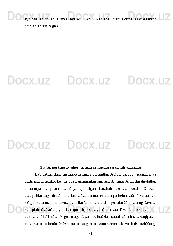 ayniqsa   ishchilar   ahvoli   ayanchli   edi.   Natijada   mamlakatda   ishchilarning
chiqishlari avj olgan .
2.5. Argentina 1-jahon urushi arafasida va urush yillarida 
Latin Amerikasi mamlakatlarining delegatlari AQSH dan qo rqqanligi va
unda ishonchsizlik ko zi bilan qaraganligidan, AQSH ning Amerika davlatlari	

tamojniya   uniyasini   tuzishga   qaratilgan   harakati   behuda   ketdi.   O zaro	

qulayliklar tug dirish masalasida ham umumiy bitimga kelinmadi. Yevropadan	

kelgan kolonistlar imtiyozli shartlar bilan davlatdan yer olardilar. Uning davrida
ko plab   shaharlar,   yo llar   qurilib,   kengaytirildi,   maorif   va   fan   tez   rivojlana	
 
boshladi. 1873-yilda Argentinaga fuqarolik kodeksi qabul qilinib shu vaqtgacha
sud   muassasalarida   hukm   surib   kelgan   o zboshimchalik   va   tartibsizliklarga	

41 