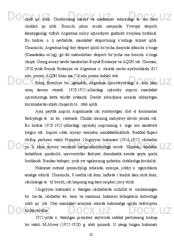 chek   qo yildi.   Cherkovning   maorif   va   madaniyat   sohasidagi   ta siri   ham 
cheklab   qo yildi.   Birinchi   jahon   urushi   natijasida   Yevropa   eksporti	

kamayganligi   tufayli   Argentina   milliy   iqtisodiyoti   gurkirab   rivojlana   boshladi.
Bu   hodisa,   o z   navbatidа,   mamlakat   eksportining   o‘sishiga   xizmat   qildi.

Chunonchi, Argentina bug‘doy eksport qilish bo‘yicha dunyoda ikkinchi o‘ringa
(Kanadadan   so‘ng),   go‘sht   mahsulotlari   eksporti   bo‘yicha   esa   birinchi   o‘ringa
chiqdi. Uning asosiy savdo hamkorlari Buyuk Britaniya va AQSH edi. Xususan,
1920-yilda   Buyuk   Britaniya   va   Argentina   o rtasida   savdo   ayirboshlashi   817	

mln. pesoni, AQSH bilan esa 726 mln pesoni tashkil etdi.
Biroq   Braziliya   bo lganidek,   Argentina   iqtisodiyotidagi   o sish   ham	
 
uzoq   davom   etmadi.   1920-1921-yillardagi   iqtisodiy   inqiroz   mamlakat
iqtisodiyotiga   katta   talofat   yetkazdi.   Davlat   subsidiyasi   asosida   ishlayotgan
korxonalarda ishlab chiqarish to xtab qoldi.	

Ayni   paytda   inqiroz   Argentinada   ish   yuritayotgan   chet   el   korxonalari
faoliyatiga   ta sir   ko rsatmadi.   Chunki   ularning   moliyaviy   ahvoli   yaxshi   edi.	
 
Bu   hodisa   1920-1921-yillardagi   iqtisodiy   inqirozning   o ziga   xos   xarakterli	

belgisi   edi.   Inqiroz   ichki   siyosiy   vaziyatni   murakkablashtirdi.   Radikal-fuqaro
ittifoqi   partiyasi   vakili   Prezident   I.Irigoyyen   hukumati   (1916-1922)   islohatlar
yo li   bilan   siyosiy   vaziyatni   barqarorlashtirishga   urindi.   Xususan,   talabalar	

tashabbusi   qondirilib,   universitetlar   faoliyati   demokratik   asosda   qayta   qurila
boshlandi. Bundan tashqari, yirik yer egalarining qudratini cheklashga kirishildi.
Hukumat   mehnat   qonunchiligi   sohasida,   ayniqsa,   jiddiy   o zgarishlarni	

amalga oshirdi. Chunonchi, 8 soatlik ish kuni, haftada 1 kunlik dam olish kuni,
ishchilarga ta til berish, ish haqining eng kam miqdori joriy etildi.	

I.Irigoyyen   hukumati   o tkazgan   islohatlarda   izchillik   ta minlanmagan	
 
bo lsa-da,   islohatlar   ko lami   va   mazmuni   hukmron   tabaqalarni   tashvishga	
 
solib   qo ydi.   Ular   mamlakat   armiyasi   orasida   hukumatga   qarshi   tashviqotni	

kuchaytirdilar.
1922-yilda   o tkazilgan   prezident   saylovida   radikal   partiyaning   boshqa	

bir   vakili   M.Alveor   (1922-1928)   g alab   qozondi.   U   yangi   tuzgan   hukumati	

42 