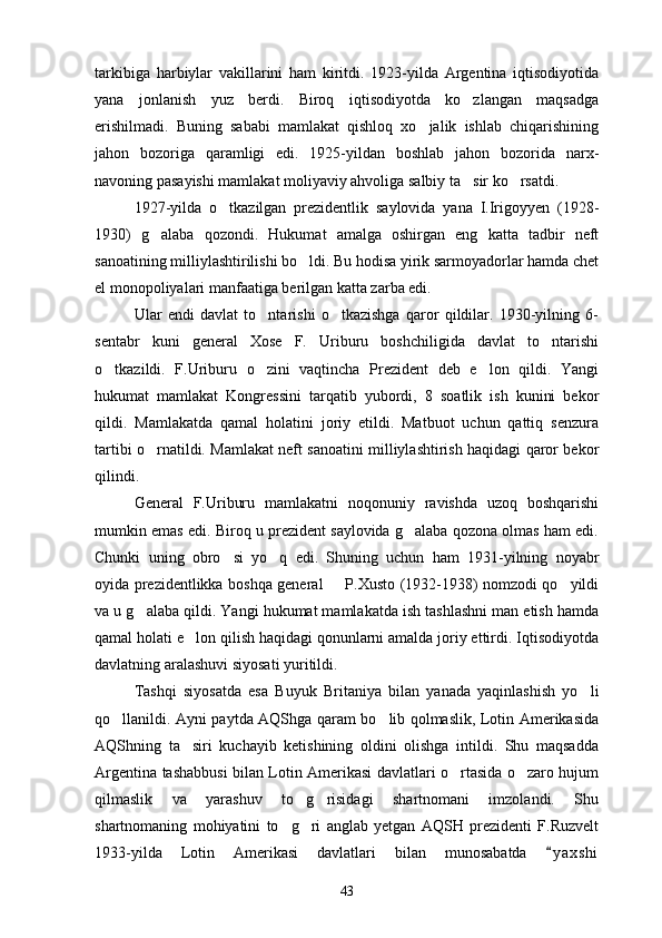tarkibiga   harbiylar   vakillarini   ham   kiritdi.   1923-yilda   Argentina   iqtisodiyotida
yana   jonlanish   yuz   berdi.   Biroq   iqtisodiyotda   ko zlangan   maqsadga
erishilmadi.   Buning   sababi   mamlakat   qishloq   xo jalik   ishlab   chiqarishining	

jahon   bozoriga   qaramligi   edi.   1925-yildan   boshlab   jahon   bozorida   narx-
navoning pasayishi mamlakat moliyaviy ahvoliga salbiy ta sir ko rsatdi.	
 
1927-yilda   o tkazilgan   prezidentlik   saylovida   yana   I.Irigoyyen   (1928-	

1930)   g alaba   qozondi.   Hukumat   amalga   oshirgan   eng   katta   tadbir   neft	

sanoatining milliylashtirilishi bo ldi. Bu hodisa yirik sarmoyadorlar hamda chet	

el monopoliyalari manfaatiga berilgan katta zarba edi.
Ular   endi   davlat   to ntarishi   o tkazishga   qaror   qildilar.   1930-yilning   6-	
 
sentabr   kuni   general   Xose   F.   Uriburu   boshchiligida   davlat   to ntarishi	

o tkazildi.   F.Uriburu   o zini   vaqtincha   Prezident   deb   e lon   qildi.   Yangi	
  
hukumat   mamlakat   Kongressini   tarqatib   yubordi,   8   soatlik   ish   kunini   bekor
qildi.   Mamlakatda   qamal   holatini   joriy   etildi.   Matbuot   uchun   qattiq   senzura
tartibi o rnatildi. Mamlakat neft sanoatini milliylashtirish haqidagi qaror bekor	

qilindi.
General   F.Uriburu   mamlakatni   noqonuniy   ravishda   uzoq   boshqarishi
mumkin emas edi. Biroq u prezident saylovida g alaba qozona olmas ham edi.	

Chunki   uning   obro si   yo q   edi.   Shuning   uchun   ham   1931-yilning   noyabr	
 
oyida prezidentlikka boshqa general   P.Xusto (1932-1938) nomzodi qo yildi	
 
va u g alaba qildi. Yangi hukumat mamlakatda ish tashlashni man etish hamda	

qamal holati e lon qilish haqidagi qonunlarni amalda joriy ettirdi. Iqtisodiyotda	

davlatning aralashuvi siyosati yuritildi.
Tashqi   siyosatda   esa   Buyuk   Britaniya   bilan   yanada   yaqinlashish   yo li	

qo llanildi. Ayni paytda AQShga qaram bo lib qolmaslik, Lotin Amerikasida	
 
AQShning   ta siri   kuchayib   ketishining   oldini   olishga   intildi.   Shu   maqsadda	

Argentina tashabbusi bilan Lotin Amerikasi davlatlari o rtasida o zaro hujum	
 
qilmaslik   va   yarashuv   to g risidagi   shartnomani   imzolandi.   Shu	
 
shartnomaning   mohiyatini   to g ri   anglab   yetgan   AQSH   prezidenti   F.Ruzvelt	
 
1933-yilda   Lotin   Amerikasi   davlatlari   bilan   munosabatda   y a x shi	

43 