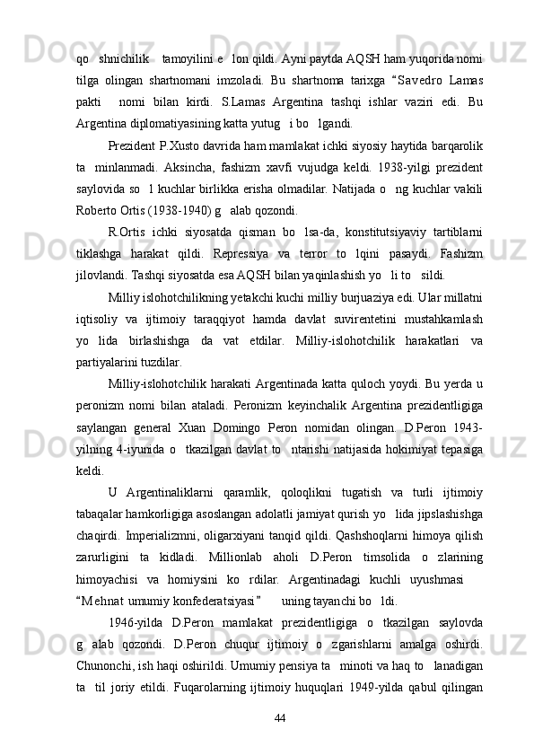 qo shnichilik  tamoyilini e lon qildi. Ayni paytda AQSH ham yuqorida nomi  
tilga   olingan   shartnomani   imzoladi.   Bu   shartnoma   tarixga   S a vedro   Lamas	

pakti   nomi   bilan   kirdi.   S.Lamas   Argentina   tashqi   ishlar   vaziri   edi.   Bu	

Argentina diplomatiyasining katta yutug i bo lgandi.	
 
Prezident P.Xusto davrida ham mamlakat ichki siyosiy haytida barqarolik
ta minlanmadi.   Aksincha,   fashizm   xavfi   vujudga   keldi.   1938-yilgi   prezident	

saylovida so l kuchlar birlikka erisha olmadilar. Natijada o ng kuchlar vakili	
 
Roberto Ortis (1938-1940) g alab qozondi.	

R.Ortis   ichki   siyosatda   qisman   bo lsa-da,   konstitutsiyaviy   tartiblarni	

tiklashga   harakat   qildi.   Repressiya   va   terror   to lqini   pasaydi.   Fashizm	

jilovlandi. Tashqi siyosatda esa AQSH bilan yaqinlashish yo li to sildi. 	
 
Milliy islohotchilikning yetakchi kuchi milliy burjuaziya edi. Ular millatni
iqtisoliy   va   ijtimoiy   taraqqiyot   hamda   davlat   suvirentetini   mustahkamlash
yo lida   birlashishga   da vat   etdilar.   Milliy-islohotchilik   harakatlari   va	
 
partiyalarini tuzdilar.
Milliy-islohotchilik harakati  Argentinada katta quloch yoydi. Bu yerda u
peronizm   nomi   bilan   ataladi.   Peronizm   keyinchalik   Argentina   prezidentligiga
saylangan   general   Xuan   Domingo   Peron   nomidan   olingan.   D.Peron   1943-
yilning   4-iyunida   o tkazilgan   davlat   to ntarishi   natijasida   hokimiyat   tepasiga	
 
keldi.
U   Argentinaliklarni   qaramlik,   qoloqlikni   tugatish   va   turli   ijtimoiy
tabaqalar hamkorligiga asoslangan adolatli jamiyat qurish yo lida jipslashishga	

chaqirdi.  Imperializmni,   oligarxiyani   tanqid  qildi.   Qashshoqlarni   himoya  qilish
zarurligini   ta kidladi.   Millionlab   aholi   D.Peron   timsolida   o zlarining	
 
himoyachisi   va   homiysini   ko rdilar.   Argentinadagi   kuchli   uyushmasi  	
 
M e h nat  umumiy konfederatsiyasi    uning tayan	
 	 ch i bo ldi.	
1946-yilda   D.Peron   mamlakat   prezidentligiga   o tkazilgan   saylovda

g alab   qozondi.   D.Peron   chuqur   ijtimoiy   o zgarishlarni   amalga   oshirdi.	
 
Chunonchi, ish haqi oshirildi. Umumiy pensiya ta minoti va haq to lanadigan	
 
ta til   joriy   etildi.   Fuqarolarning   ijtimoiy   huquqlari   1949-yilda   qabul   qilingan	

44 