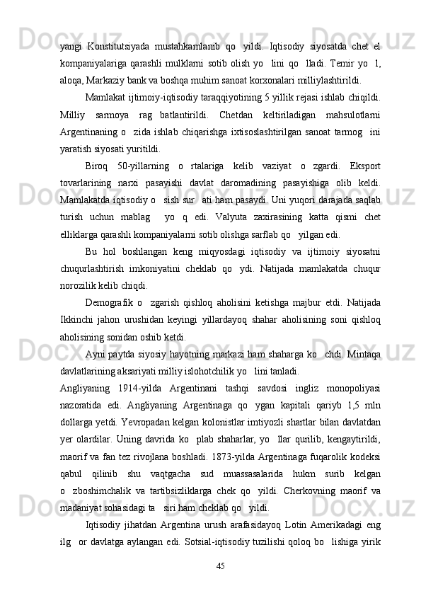 yangi   Konstitutsiyada   mustahkamlanib   qo yildi.   Iqtisodiy   siyosatda   chet   el
kompaniyalariga   qarashli   mulklarni   sotib   olish   yo lini   qo lladi.   Temir   yo l,	
  
aloqa, Markaziy bank va boshqa muhim sanoat korxonalari milliylashtirildi.
Mamlakat ijtimoiy-iqtisodiy taraqqiyotining 5 yillik rejasi ishlab chiqildi.
Milliy   sarmoya   rag batlantirildi.   Chetdan   keltiriladigan   mahsulotlarni	

Argentinaning   o zida   ishlab   chiqarishga   ixtisoslashtirilgan   sanoat   tarmog ini	
 
yaratish siyosati yuritildi. 
Biroq   50-yillarning   o rtalariga   kelib   vaziyat   o zgardi.   Eksport	
 
tovarlarining   narxi   pasayishi   davlat   daromadining   pasayishiga   olib   keldi.
Mamlakatda iqtisodiy o sish sur ati ham pasaydi. Uni yuqori darajada saqlab	
 
turish   uchun   mablag   yo q   edi.   Valyuta   zaxirasining   katta   qismi   chet
 
elliklarga qarashli kompaniyalarni sotib olishga sarflab qo yilgan edi.	

Bu   hol   boshlangan   keng   miqyosdagi   iqtisodiy   va   ijtimoiy   siyosatni
chuqurlashtirish   imkoniyatini   cheklab   qo ydi.   Natijada   mamlakatda   chuqur	

norozilik kelib chiqdi.
Demografik   o zgarish   qishloq   aholisini   ketishga   majbur   etdi.   Natijada	

Ikkinchi   jahon   urushidan   keyingi   yillardayoq   shahar   aholisining   soni   qishloq
aholisining sonidan oshib ketdi.
Ayni paytda siyosiy hayotning markazi ham shaharga ko chdi. Mintaqa	

davlatlarining aksariyati milliy islohotchilik yo lini tanladi.	

Angliyaning   1914-yilda   Argentinani   tashqi   savdosi   ingliz   monopoliyasi
nazoratida   edi.   Angliyaning   Argentinaga   qo ygan   kapitali   qariyb   1,5   mln

dollarga yetdi. Yevropadan kelgan kolonistlar imtiyozli shartlar bilan davlatdan
yer   olardilar.   Uning   davrida   ko plab   shaharlar,   yo llar   qurilib,   kengaytirildi,	
 
maorif va fan tez rivojlana boshladi. 1873-yilda Argentinaga fuqarolik kodeksi
qabul   qilinib   shu   vaqtgacha   sud   muassasalarida   hukm   surib   kelgan
o zboshimchalik   va   tartibsizliklarga   chek   qo yildi.   Cherkovning   maorif   va	
 
madaniyat sohasidagi ta siri ham cheklab qo yildi.	
 
Iqtisodiy   jihatdan   Argentina   urush   arafasidayoq   Lotin   Amerikadagi   eng
ilg or  davlatga  aylangan edi. Sotsial-iqtisodiy tuzilishi  qoloq bo lishiga  yirik	
 
45 