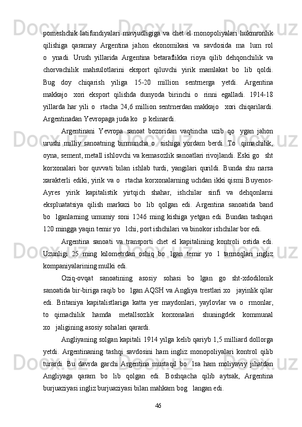 pomeshchik  latifundiyalari   mavjudligiga   va  chet   el  monopoliyalari   hukmronlik
qilishiga   qaramay   Argentina   jahon   ekonomikasi   va   savdosida   ma lum   rol
o ynadi.   Urush   yillarida   Argentina   betaraflikka   rioya   qilib   dehqonchilik   va	

chorvachilik   mahsulotlarini   eksport   qiluvchi   yirik   mamlakat   bo lib   qoldi.	

Bug doy   chiqarish   yiliga   15-20   million   sentrnerga   yetdi.   Argentina	

makkajo xori   eksport   qilishda   dunyoda   birinchi   o rinni   egalladi.   1914-18	
 
yillarda   har   yili   o rtacha   24,6   million   sentrnerdan   makkajo xori   chiqarilardi.	
 
Argentinadan Yevropaga juda ko p kelinardi. 	

Argentinani   Yevropa   sanoat   bozoridan   vaqtincha   uzib   qo ygan   jahon	

urushi   milliy   sanoatning   birmuncha   o sishiga   yordam   berdi.   To qimachilik,	
 
oyna, sement, metall ishlovchi va kemasozlik sanoatlari rivojlandi. Eski go sht	

korxonalari   bor   quvvati   bilan   ishlab   turdi,   yangilari   qurildi.   Bunda   shu   narsa
xarakterli  ediki, yirik va o rtacha korxonalarning uchdan ikki qismi  Buyenos-	

Ayres   yirik   kapitalistik   yirtqich   shahar,   ishchilar   sinfi   va   dehqonlarni
ekspluatatsiya   qilish   markazi   bo lib   qolgan   edi.   Argentina   sanoatida   band	

bo lganlarning   umumiy   soni   1246   ming   kishiga   yetgan   edi.   Bundan   tashqari	

120 mingga yaqin temir yo lchi, port ishchilari va binokor ishchilar bor edi.	

Argentina   sanoati   va   transporti   chet   el   kapitalining   kontroli   ostida   edi.
Uzunligi   25   ming   kilometrdan   oshiq   bo lgan   temir   yo l   tarmoqlari   ingliz	
 
kompaniyalarining mulki edi.
Oziq-ovqat   sanoatining   asosiy   sohasi   bo lgan   go sht-xdodilonik	
 
sanoatida bir-biriga raqib bo lgan AQSH va Angliya trestlari xo jayinlik qilar	
 
edi.   Britaniya   kapitalistlariga   katta   yer   maydonlari,   yaylovlar   va   o rmonlar,	

to qimachilik   hamda   metallsozlik   korxonalari   shuningdek   kommunal	

xo jaligining asosiy sohalari qarardi. 

Angliyaning solgan kapitali 1914 yilga kelib qariyb 1,5 milliard dollorga
yetdi.   Argentinaning   tashqi   savdosini   ham   ingliz   monopoliyalari   kontrol   qilib
turardi.   Bu   davrda   garchi   Argentina   mustaqil   bo lsa   ham   moliyaviy   jihatdan	

Angliyaga   qaram   bo lib   qolgan   edi.   Boshqacha   qilib   aytsak,   Argentina	

burjuaziyasi ingliz burjuaziyasi bilan mahkam bog langan edi. 	

46 