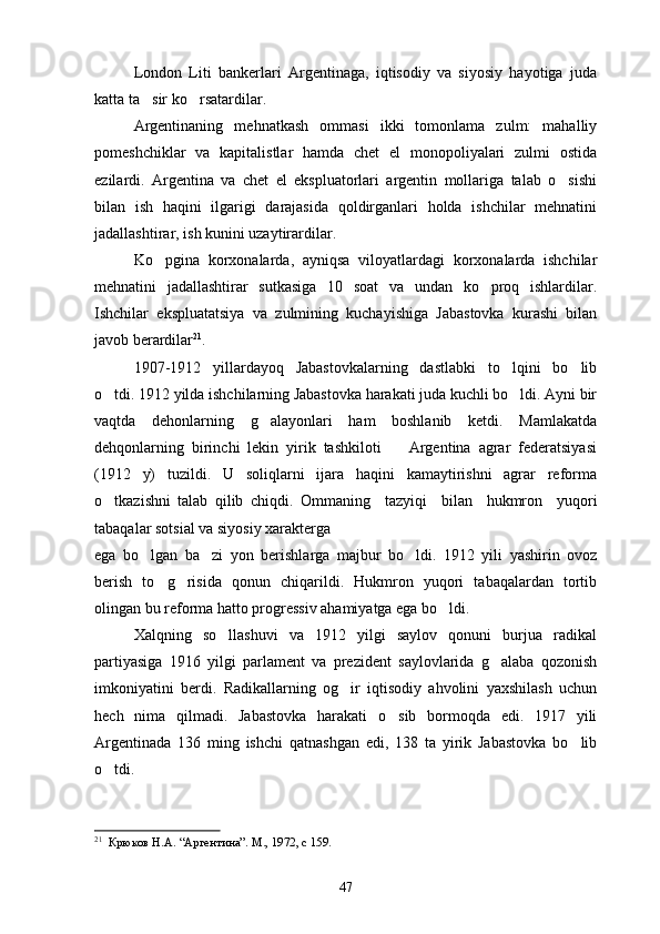 London   Liti   bankerlari   Argentinaga,   iqtisodiy   va   siyosiy   hayotiga   juda
katta ta sir ko rsatardilar. 
Argentinaning   mehnatkash   ommasi   ikki   tomonlama   zulm:   mahalliy
pomeshchiklar   va   kapitalistlar   hamda   chet   el   monopoliyalari   zulmi   ostida
ezilardi.   Argentina   va   chet   el   ekspluatorlari   argentin   mollariga   talab   o sishi	

bilan   ish   haqini   ilgarigi   darajasida   qoldirganlari   holda   ishchilar   mehnatini
jadallashtirar, ish kunini uzaytirardilar.
Ko pgina   korxonalarda,   ayniqsa   viloyatlardagi   korxonalarda   ishchilar	

mehnatini   jadallashtirar   sutkasiga   10   soat   va   undan   ko proq   ishlardilar.	

Ishchilar   ekspluatatsiya   va   zulmining   kuchayishiga   Jabastovka   kurashi   bilan
ja v ob berardilar 21
.
1907-1912   yillardayoq   Jabastovkalarning   dastlabki   to lqini   bo lib	
 
o tdi. 1912 yilda ishchilarning Jabastovka harakati juda kuchli bo ldi. Ayni bir	
 
vaqtda   dehonlarning   g alayonlari   ham   boshlanib   ketdi.   Mamlakatda	

dehqonlarning   birinchi   lekin   yirik   tashkiloti     Argentina   agrar   federatsiyasi	

(1912   y)   tuzildi.   U   soliqlarni   ijara   haqini   kamaytirishni   agrar   reforma
o tkazishni   talab   qilib   chiqdi.   Ommaning	
     tazyiqi     bilan     hukmron     yuqori
tabaqalar sotsial va siyosiy xarakterga 
ega   bo lgan   ba zi   yon   berishlarga   majbur   bo ldi.   1912   yili   yashirin   ovoz	
  
berish   to g risida   qonun   chiqarildi.   Hukmron   yuqori   tabaqalardan   tortib	
 
olingan bu reforma hatto progressiv ahamiyatga ega bo ldi.	

Xalqning   so llashuvi   va   1912   yilgi   saylov   qonuni   burjua   radikal	

partiyasiga   1916   yilgi   parlament   va   prezident   saylovlarida   g alaba   qozonish	

imkoniyatini   berdi.   Radikallarning   og ir   iqtisodiy   ahvolini   yaxshilash   uchun	

hech   nima   qilmadi.   Jabastovka   harakati   o sib   bormoqda   edi.   1917   yili	

Argentinada   136   ming   ishchi   qatnashgan   edi,   138   ta   yirik   Jabastovka   bo lib	

o tdi.	

21
   Крюков Н.А. “Аргентина”. М., 1972, с 159.
47 