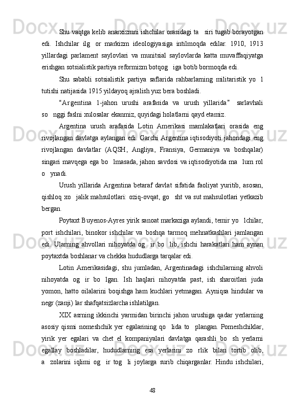 Shu vaqtga kelib anarxizmni ishchilar orasidagi ta siri tugab borayotgan
edi.   Ishchilar   ilg or   markizm   ideologiyasiga   intilmoqda   edilar.   1910,   1913	

yillardagi   parlament   saylovlari   va   munitsial   saylovlarda   katta   muvaffaqiyatga
erishgan sotsialistik partiya reformizm botqog iga botib bormoqda edi. 	

Shu   sababli   sotsialistik   partiya   saflarida   rahbarlarning   militaristik   yo l	

tutishi natijasida 1915 yildayoq ajralish yuz bera boshladi.
A r gentina   1-jahon   urushi   arafasida   va   urush   yillarida   sarlavhali	
 
so nggi faslni xulosalar ekanmiz, quyidagi holatlarni qayd etamiz.	

Argentina   urush   arafasida   Lotin   Amerikasi   mamlakatlari   orasida   eng
rivojlangan davlatga aylangan edi. Garchi Argentina iqtisodiyoti jahondagi eng
rivojlangan   davlatlar   (AQSH,   Angliya,   Fransiya,   Germaniya   va   boshqalar)
singari mavqega ega bo lmasada, jahon savdosi  va iqtisodiyotida ma lum rol	
 
o ynadi. 	

Urush   yillarida   Argentina   betaraf   davlat   sifatida   faoliyat   yuritib,   asosan,
qishloq xo jalik mahsulotlari: oziq-ovqat, go sht va sut mahsulotlari yetkazib	
 
bergan.
Poytaxt Buyenos-Ayres yirik sanoat markaziga aylandi, temir yo lchilar,	

port   ishchilari,   binokor   ishchilar   va   boshqa   tarmoq   mehnatkashlari   jamlangan
edi.   Ularning   ahvollari   nihoyatda   og ir   bo lib,   ishchi   harakatlari   ham   aynan	
 
poytaxtda boshlanar va chekka hududlarga tarqalar edi.
Lotin   Amerikasidagi,   shu   jumladan,   Argentinadagi   ishchilarning   ahvoli
nihoyatda   og ir   bo lgan.   Ish   haqlari   nihoyatda   past,   ish   sharoitlari   juda	
 
yomon,   hatto   oilalarini   boqishga   ham   kuchlari   yetmagan.   Ayniqsa   hindular   va
negr (zanji) lar shafqatsizlarcha ishlatilgan.
XIX   asrning   ikkinchi   yarmidan   birinchi   jahon   urushiga   qadar   yerlarning
asosiy   qismi   nomeshchik   yer   egalarining   qo lida   to plangan.   Pomeshchiklar,	
 
yirik   yer   egalari   va   chet   el   kompaniyalari   davlatga   qarashli   bo sh   yerlarni	

egallay   boshladilar,   hududlarning   esa   yerlarini   zo rlik   bilan   tortib   olib,	

a zolarini   iqlimi   og ir   tog li   joylarga   surib   chiqarganlar.   Hindu   ishchilari,	
  
48 