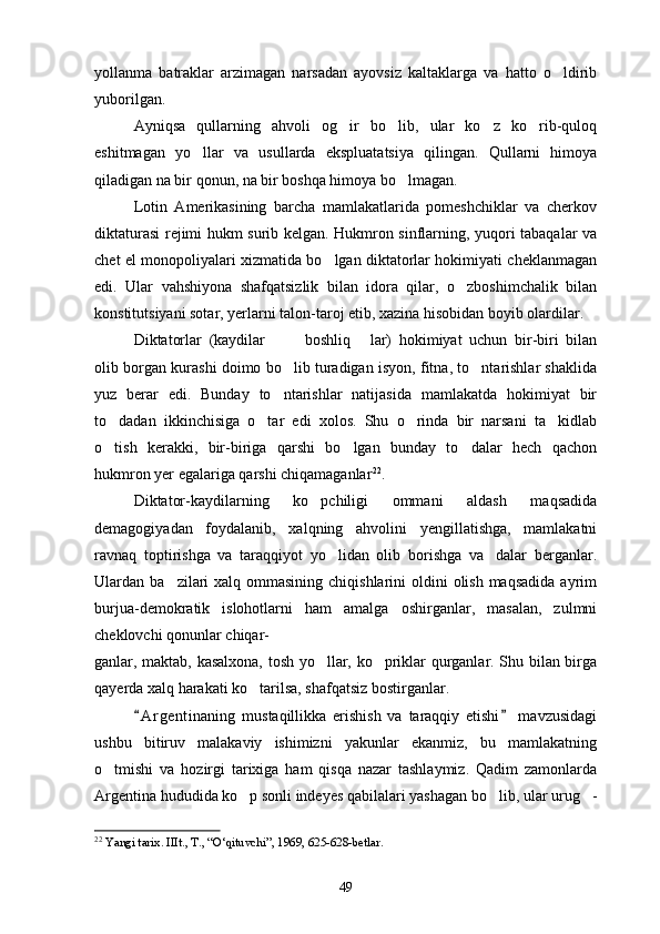 yollanma   batraklar   arzimagan   narsadan   ayovsiz   kaltaklarga   va   hatto   o ldirib
yuborilgan.
Ayniqsa   qullarning   ahvoli   og ir   bo lib,   ular   ko z   ko rib-quloq	
   
eshitmagan   yo llar   va   usullarda   ekspluatatsiya   qilingan.   Qullarni   himoya	

qiladigan na bir qonun, na bir boshqa himoya bo lmagan.	

Lotin   Amerikasining   barcha   mamlakatlarida   pomeshchiklar   va   cherkov
diktaturasi rejimi hukm surib kelgan. Hukmron sinflarning, yuqori tabaqalar va
chet el monopoliyalari xizmatida bo lgan diktatorlar hokimiyati cheklanmagan	

edi.   Ular   vahshiyona   shafqatsizlik   bilan   idora   qilar,   o zboshimchalik   bilan	

konstitutsiyani sotar, yerlarni talon-taroj etib, xazina hisobidan boyib olardilar. 
Diktatorlar   (kaydilar     boshliq   lar)   hokimiyat   uchun   bir-biri   bilan	
  
olib borgan kurashi doimo bo lib turadigan isyon, fitna, to ntarishlar shaklida
 
yuz   berar   edi.   Bunday   to ntarishlar   natijasida   mamlakatda   hokimiyat   bir

to dadan   ikkinchisiga   o tar   edi   xolos.   Shu   o rinda   bir   narsani   ta kidlab	
   
o tish   kerakki,   bir-biriga   qarshi   bo lgan   bunday   to dalar   hech   qachon
  
hukmron yer egalariga qarshi chiqamaganlar 22
.
Diktator-kaydilarning   ko pchiligi   ommani   aldash   maqsadida	

demagogiyadan   foydalanib,   xalqning   ahvolini   yengillatishga,   mamlakatni
ravnaq   toptirishga   va   taraqqiyot   yo lidan   olib   borishga   va dalar   berganlar.	
 
Ulardan ba zilari  xalq ommasining  chiqishlarini  oldini  olish maqsadida  ayrim	

burjua-demokratik   islohotlarni   ham   amalga   oshirganlar,   masalan,   zulmni
cheklovchi qonunlar chiqar-
ganlar, maktab, kasalxona, tosh yo llar, ko priklar qurganlar. Shu bilan birga	
 
qayerda xalq harakati ko tarilsa, shafqatsiz bostirganlar.	

A r gentinaning   mustaqillikka   erishish   va   taraqqiy   etishi   mavzusidagi	
 
ushbu   bitiruv   malakaviy   ishimizni   yakunlar   ekanmiz,   bu   mamlakatning
o tmishi   va   hozirgi   tarixiga   ham   qisqa   nazar   tashlaymiz.   Qadim   zamonlarda	

Argentina hududida ko p sonli indeyes qabilalari yashagan bo lib, ular urug -	
  
22
  Yangi tarix. IIIt., T., “O‘qituvchi”, 1969, 625-628-betlar.
49 