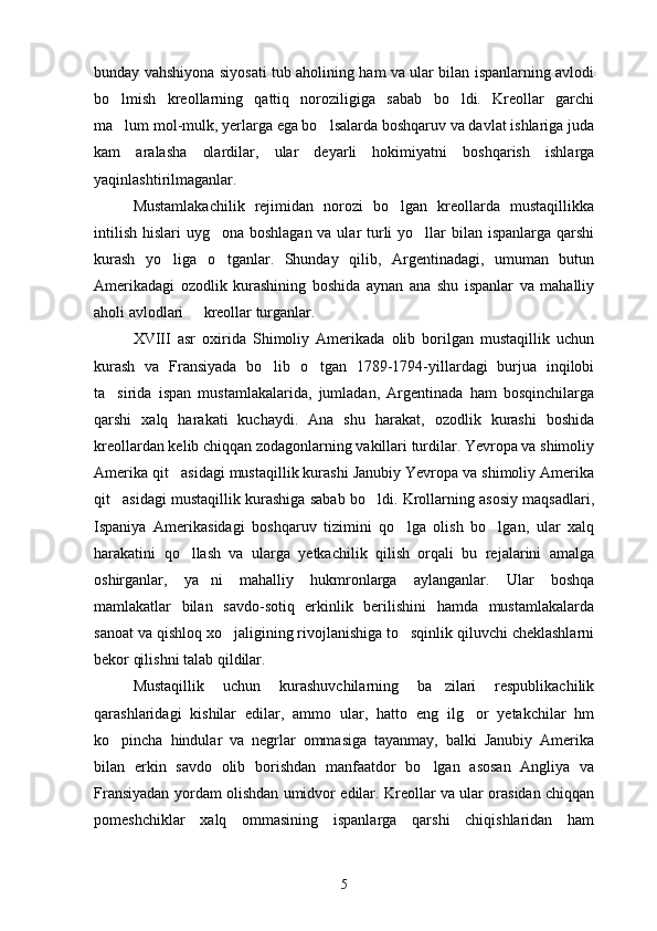 bunday vahshiyona siyosati tub aholining ham va ular bilan ispanlarning avlodi
bo lmish   kreollarning   qattiq   noroziligiga   sabab   bo ldi.   Kreollar   garchi 
ma lum mol-mulk, yerlarga ega bo lsalarda boshqaruv va davlat ishlariga juda
 
kam   aralasha   olardilar,   ular   deyarli   hokimiyatni   boshqarish   ishlarga
yaqinlashtirilmaganlar.
Mustamlakachilik   rejimidan   norozi   bo lgan   kreollarda   mustaqillikka	

intilish hislari  uyg ona boshlagan va ular  turli yo llar  bilan ispanlarga qarshi	
 
kurash   yo liga   o tganlar.   Shunday   qilib,   Argentinadagi,   umuman   butun	
 
Amerikadagi   ozodlik   kurashining   boshida   aynan   ana   shu   ispanlar   va   mahalliy
aholi avlodlari   kreollar turganlar.	

XVIII   asr   oxirida   Shimoliy   Amerikada   olib   borilgan   mustaqillik   uchun
kurash   va   Fransiyada   bo lib   o tgan   1789-1794-yillardagi   burjua   inqilobi	
 
ta sirida   ispan   mustamlakalarida,   jumladan,   Argentinada   ham   bosqinchilarga	

qarshi   xalq   harakati   kuchaydi.   Ana   shu   harakat,   ozodlik   kurashi   boshida
kreollardan kelib chiqqan zodagonlarning vakillari turdilar. Yevropa va shimoliy
Amerika qit asidagi mustaqillik kurashi Janubiy Yevropa va shimoliy Amerika	

qit asidagi mustaqillik kurashiga sabab bo ldi. Krollarning asosiy maqsadlari,	
 
Ispaniya   Amerikasidagi   boshqaruv   tizimini   qo lga   olish   bo lgan,   ular   xalq	
 
harakatini   qo llash   va   ularga   yetkachilik   qilish   orqali   bu   rejalarini   amalga	

oshirganlar,   ya ni   mahalliy   hukmronlarga   aylanganlar.   Ular   boshqa	

mamlakatlar   bilan   savdo-sotiq   erkinlik   berilishini   hamda   mustamlakalarda
sanoat va qishloq xo jaligining rivojlanishiga to sqinlik qiluvchi cheklashlarni	
 
bekor qilishni talab qildilar.  
Mustaqillik   uchun   kurashuvchilarning   ba zilari   respublikachilik	

qarashlaridagi   kishilar   edilar,   ammo   ular,   hatto   eng   ilg or   yetakchilar   hm	

ko pincha   hindular   va   negrlar   ommasiga   tayanmay,   balki   Janubiy   Amerika	

bilan   erkin   savdo   olib   borishdan   manfaatdor   bo lgan   asosan   Angliya   va	

Fransiyadan yordam olishdan umidvor edilar. Kreollar va ular orasidan chiqqan
pomeshchiklar   xalq   ommasining   ispanlarga   qarshi   chiqishlaridan   ham
5 