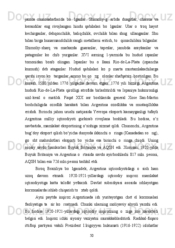 jamoa   munosabatlarida   bo lganlar.   Shimoliy-g arbda   duagitlar,   charrua   va 
kerandilar   eng   rivojlangan   hindu   qabilalari   bo lganlar.   Ular   o troq   hayot	
 
kechirganlar,   dehqonchilik,   baliqchilik,   ovchilik   bilan   shug ullanganlar.   Shu	

bilan birga hunarmandchilik rangli metallarni eritish, to qimachilikni bilganlar.	

Shimoliy-sharq   va   markazda   guaranlar,   tapeslar,   janubda   araykanlar   va
patagonlar   ko chib   yurganlar.   XVI   asrning   1-yarmida   bu   hudud   ispanlar	

tomonidan   bosib   olingan.   Ispanlar   bu   o lkani   Rio-de-La-Plata   (ispancha	

kumush)   deb   ataganlar.   Hudud   qabilalari   ko p   marta   mustamlakachilarga	

qarshi isyon ko targanlar, ammo bu qo zg olonlar shafqatsiz  bostirilgan. Bu	
  
kurash   1580   yildan   1776   yilgacha   davom   etgan.   1776   yili   hozirgi   Argentina
hududi   Rio-de-La-Plata   qirolligi   atrofida   birlashtirildi   va   Ispaniya   hukmronligi
uzil-kesil   o rnatildi.   Faqat   XIX   asr   boshlarida   general   Xose   San-Martin	

boshchiligida   ozodlik   harakati   bilan   Argentina   ozodlikka   va   mustaqillikka
erishdi.   Birinchi   jahon  urushi   natijasida  Yevropa  eksporti   kamayganligi   tufayli
Argentina   milliy   iqtisodiyoti   gurkirab   rivojlana   boshladi.   Bu   hodisa,   o‘z
navbatidа, mamlakat eksportining o‘sishiga xizmat qildi. Chunonchi, Argentina
bug‘doy eksport qilish bo‘yicha dunyoda ikkinchi o ringa (Kanadadan so ng),	
 
go sht   mahsulotlari   eksporti   bo yicha   esa   birinchi   o ringa   chiqdi.   Uning	
  
asosiy   savdo   hamkorlari   Buyuk   Britaniya   va   AQSH   edi.   Xususan,   1920-yilda
Buyuk   Britaniya  va   Argentina  o rtasida   savdo   ayirboshlashi   817   mln.  pesoni,	

AQSH bilan esa 726 mln pesoni tashkil etdi.
Biroq   Braziliya   bo lganidek,   Argentina   iqtisodiyotidagi   o sish   ham	
 
uzoq   davom   etmadi.   1920-1921-yillardagi   iqtisodiy   inqiroz   mamlakat
iqtisodiyotiga   katta   talofat   yetkazdi.   Davlat   subsidiyasi   asosida   ishlayotgan
korxonalarda ishlab chiqarish to xtab qoldi.	

Ayni   paytda   inqiroz   Argentinada   ish   yuritayotgan   chet   el   korxonalari
faoliyatiga   ta sir   ko rsatmadi.   Chunki   ularning   moliyaviy   ahvoli   yaxshi   edi.	
 
Bu   hodisa   1920-1921-yillardagi   iqtisodiy   inqirozning   o ziga   xos   xarakterli	

belgisi   edi.   Inqiroz   ichki   siyosiy   vaziyatni   murakkablashtirdi.   Radikal-fuqaro
ittifoqi   partiyasi   vakili   Prezident   I.Irigoyyen   hukumati   (1916-1922)   islohatlar
50 