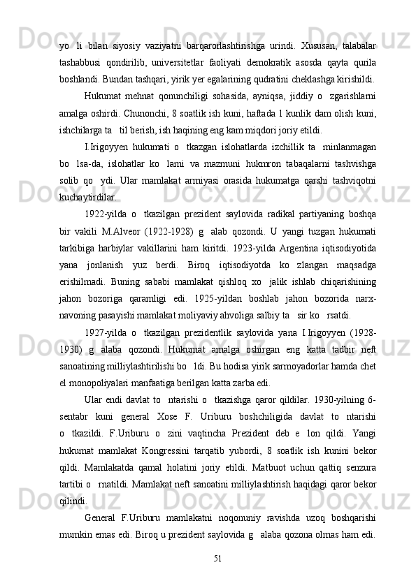 yo li   bilan   siyosiy   vaziyatni   barqarorlashtirishga   urindi.   Xususan,   talabalar
tashabbusi   qondirilib,   universitetlar   faoliyati   demokratik   asosda   qayta   qurila
boshlandi. Bundan tashqari, yirik yer egalarining qudratini cheklashga kirishildi.
Hukumat   mehnat   qonunchiligi   sohasida,   ayniqsa,   jiddiy   o zgarishlarni	

amalga oshirdi. Chunonchi, 8 soatlik ish kuni, haftada 1 kunlik dam olish kuni,
ishchilarga ta til berish, ish haqining eng kam miqdori joriy etildi.	

I.Irigoyyen   hukumati   o tkazgan   islohatlarda   izchillik   ta minlanmagan	
 
bo lsa-da,   islohatlar   ko lami   va   mazmuni   hukmron   tabaqalarni   tashvishga	
 
solib   qo ydi.   Ular   mamlakat   armiyasi   orasida   hukumatga   qarshi   tashviqotni	

kuchaytirdilar.
1922-yilda   o tkazilgan   prezident   saylovida   radikal   partiyaning   boshqa	

bir   vakili   M.Alveor   (1922-1928)   g alab   qozondi.   U   yangi   tuzgan   hukumati	

tarkibiga   harbiylar   vakillarini   ham   kiritdi.   1923-yilda   Argentina   iqtisodiyotida
yana   jonlanish   yuz   berdi.   Biroq   iqtisodiyotda   ko zlangan   maqsadga	

erishilmadi.   Buning   sababi   mamlakat   qishloq   xo jalik   ishlab   chiqarishining	

jahon   bozoriga   qaramligi   edi.   1925-yildan   boshlab   jahon   bozorida   narx-
navoning pasayishi mamlakat moliyaviy ahvoliga salbiy ta sir ko rsatdi.	
 
1927-yilda   o tkazilgan   prezidentlik   saylovida   yana   I.Irigoyyen   (1928-	

1930)   g alaba   qozondi.   Hukumat   amalga   oshirgan   eng   katta   tadbir   neft	

sanoatining milliylashtirilishi bo ldi. Bu hodisa yirik sarmoyadorlar hamda chet	

el monopoliyalari manfaatiga berilgan katta zarba edi.
Ular   endi   davlat   to ntarishi   o tkazishga   qaror   qildilar.   1930-yilning   6-	
 
sentabr   kuni   general   Xose   F.   Uriburu   boshchiligida   davlat   to ntarishi	

o tkazildi.   F.Uriburu   o zini   vaqtincha   Prezident   deb   e lon   qildi.   Yangi	
  
hukumat   mamlakat   Kongressini   tarqatib   yubordi,   8   soatlik   ish   kunini   bekor
qildi.   Mamlakatda   qamal   holatini   joriy   etildi.   Matbuot   uchun   qattiq   senzura
tartibi o rnatildi. Mamlakat neft sanoatini milliylashtirish haqidagi qaror bekor	

qilindi.
General   F.Uriburu   mamlakatni   noqonuniy   ravishda   uzoq   boshqarishi
mumkin emas edi. Biroq u prezident saylovida g alaba qozona olmas ham edi.	

51 