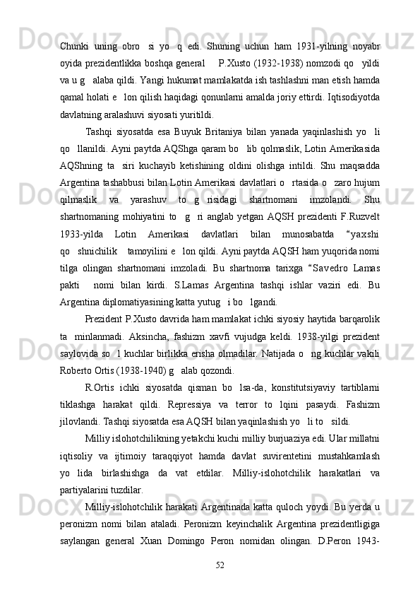 Chunki   uning   obro si   yo q   edi.   Shuning   uchun   ham   1931-yilning   noyabr 
oyida prezidentlikka boshqa general   P.Xusto (1932-1938) nomzodi qo yildi	
 
va u g alaba qildi. Yangi hukumat mamlakatda ish tashlashni man etish hamda	

qamal holati e lon qilish haqidagi qonunlarni amalda joriy ettirdi. Iqtisodiyotda	

davlatning aralashuvi siyosati yuritildi.
Tashqi   siyosatda   esa   Buyuk   Britaniya   bilan   yanada   yaqinlashish   yo li	

qo llanildi. Ayni paytda AQShga qaram bo lib qolmaslik, Lotin Amerikasida	
 
AQShning   ta siri   kuchayib   ketishining   oldini   olishga   intildi.   Shu   maqsadda	

Argentina tashabbusi bilan Lotin Amerikasi davlatlari o rtasida o zaro hujum	
 
qilmaslik   va   yarashuv   to g risidagi   shartnomani   imzolandi.   Shu	
 
shartnomaning   mohiyatini   to g ri   anglab   yetgan   AQSH   prezidenti   F.Ruzvelt	
 
1933-yilda   Lotin   Amerikasi   davlatlari   bilan   munosabatda   y a x shi	

qo shnichilik  tamoyilini e lon qildi. Ayni paytda AQSH ham yuqorida nomi	
  
tilga   olingan   shartnomani   imzoladi.   Bu   shartnoma   tarixga   S a vedro   Lamas	

pakti   nomi   bilan   kirdi.   S.Lamas   Argentina   tashqi   ishlar   vaziri   edi.   Bu	

Argentina diplomatiyasining katta yutug i bo lgandi.	
 
Prezident P.Xusto davrida ham mamlakat ichki siyosiy haytida barqarolik
ta minlanmadi.   Aksincha,   fashizm   xavfi   vujudga   keldi.   1938-yilgi   prezident	

saylovida so l kuchlar birlikka erisha olmadilar. Natijada o ng kuchlar vakili	
 
Roberto Ortis (1938-1940) g alab qozondi.	

R.Ortis   ichki   siyosatda   qisman   bo lsa-da,   konstitutsiyaviy   tartiblarni	

tiklashga   harakat   qildi.   Repressiya   va   terror   to lqini   pasaydi.   Fashizm	

jilovlandi. Tashqi siyosatda esa AQSH bilan yaqinlashish yo li to sildi. 	
 
Milliy islohotchilikning yetakchi kuchi milliy burjuaziya edi. Ular millatni
iqtisoliy   va   ijtimoiy   taraqqiyot   hamda   davlat   suvirentetini   mustahkamlash
yo lida   birlashishga   da vat   etdilar.   Milliy-islohotchilik   harakatlari   va	
 
partiyalarini tuzdilar.
Milliy-islohotchilik harakati  Argentinada katta quloch yoydi. Bu yerda u
peronizm   nomi   bilan   ataladi.   Peronizm   keyinchalik   Argentina   prezidentligiga
saylangan   general   Xuan   Domingo   Peron   nomidan   olingan.   D.Peron   1943-
52 