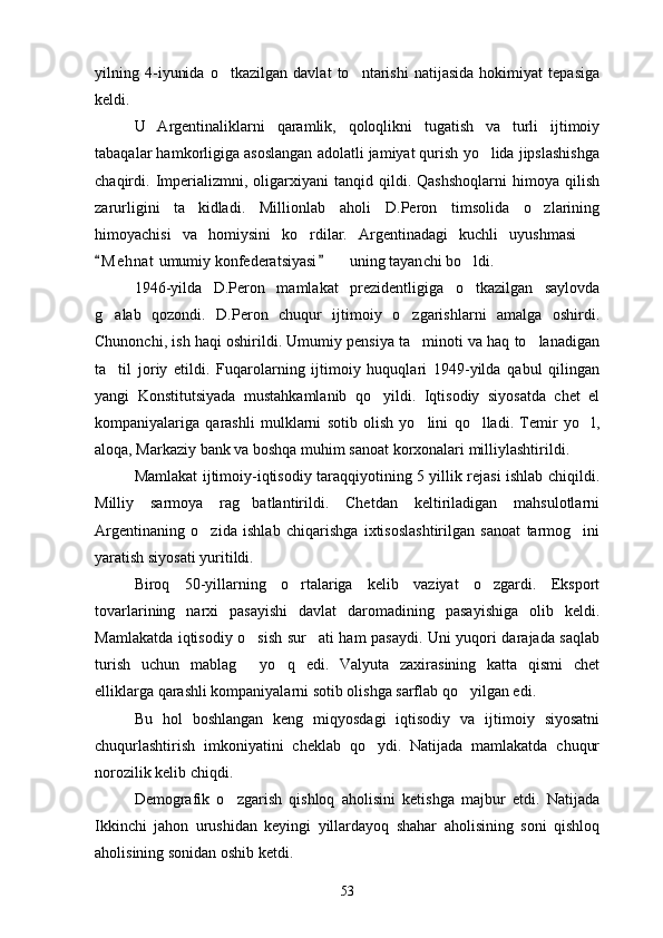 yilning   4-iyunida   o tkazilgan   davlat   to ntarishi   natijasida   hokimiyat   tepasiga 
keldi.
U   Argentinaliklarni   qaramlik,   qoloqlikni   tugatish   va   turli   ijtimoiy
tabaqalar hamkorligiga asoslangan adolatli jamiyat qurish yo lida jipslashishga	

chaqirdi.  Imperializmni,   oligarxiyani   tanqid  qildi.   Qashshoqlarni   himoya  qilish
zarurligini   ta kidladi.   Millionlab   aholi   D.Peron   timsolida   o zlarining	
 
himoyachisi   va   homiysini   ko rdilar.   Argentinadagi   kuchli   uyushmasi  	
 
M e h nat  umumiy konfederatsiyasi    uning tayan	
 	 ch i bo ldi.	
1946-yilda   D.Peron   mamlakat   prezidentligiga   o tkazilgan   saylovda

g alab   qozondi.   D.Peron   chuqur   ijtimoiy   o zgarishlarni   amalga   oshirdi.	
 
Chunonchi, ish haqi oshirildi. Umumiy pensiya ta minoti va haq to lanadigan	
 
ta til   joriy   etildi.   Fuqarolarning   ijtimoiy   huquqlari   1949-yilda   qabul   qilingan	

yangi   Konstitutsiyada   mustahkamlanib   qo yildi.   Iqtisodiy   siyosatda   chet   el	

kompaniyalariga   qarashli   mulklarni   sotib   olish   yo lini   qo lladi.   Temir   yo l,	
  
aloqa, Markaziy bank va boshqa muhim sanoat korxonalari milliylashtirildi.
Mamlakat ijtimoiy-iqtisodiy taraqqiyotining 5 yillik rejasi ishlab chiqildi.
Milliy   sarmoya   rag batlantirildi.   Chetdan   keltiriladigan   mahsulotlarni	

Argentinaning   o zida   ishlab   chiqarishga   ixtisoslashtirilgan   sanoat   tarmog ini	
 
yaratish siyosati yuritildi. 
Biroq   50-yillarning   o rtalariga   kelib   vaziyat   o zgardi.   Eksport	
 
tovarlarining   narxi   pasayishi   davlat   daromadining   pasayishiga   olib   keldi.
Mamlakatda iqtisodiy o sish sur ati ham pasaydi. Uni yuqori darajada saqlab	
 
turish   uchun   mablag   yo q   edi.   Valyuta   zaxirasining   katta   qismi   chet
 
elliklarga qarashli kompaniyalarni sotib olishga sarflab qo yilgan edi.	

Bu   hol   boshlangan   keng   miqyosdagi   iqtisodiy   va   ijtimoiy   siyosatni
chuqurlashtirish   imkoniyatini   cheklab   qo ydi.   Natijada   mamlakatda   chuqur	

norozilik kelib chiqdi.
Demografik   o zgarish   qishloq   aholisini   ketishga   majbur   etdi.   Natijada	

Ikkinchi   jahon   urushidan   keyingi   yillardayoq   shahar   aholisining   soni   qishloq
aholisining sonidan oshib ketdi.
53 