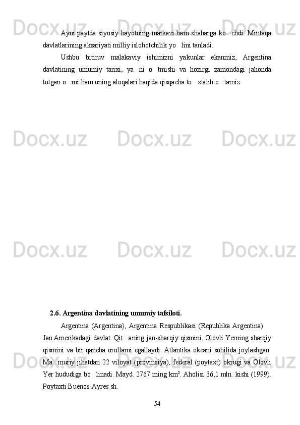 Ayni paytda siyosiy hayotning markazi ham shaharga ko chdi. Mintaqa
davlatlarining aksariyati milliy islohotchilik yo lini tanladi.	

Ushbu   bitiruv   malakaviy   ishimizni   yakunlar   ekanmiz,   Argentina
davlatining   umumiy   tarixi,   ya ni   o tmishi   va   hozirgi   zamondagi   jahonda	
 
tutgan o rni ham uning aloqalari haqida qisqacha to xtalib o tamiz:	
  
    2.6. Argentina davlatining umumiy tafsiloti.
Argentina   (Argentina),   Argentina   Respublikasi   (Republika   Argentina)  	

Jan.Amerikadagi davlat. Qit aning jan-sharqiy qismini, Olovli Yerning sharqiy	

qismini va bir qancha orollarni egallaydi. Atlantika okeani sohilida joylashgan.
Ma muriy jihatdan  22 viloyat   (provinsiya),  federal   (poytaxt)  okrugi  va  Olovli	

Yer hududiga bo linadi. Mayd. 2767 ming km	
 2
. Aholisi 36,1 mln. kishi (1999).
Poytaxti Buenos-Ayres sh.
54 