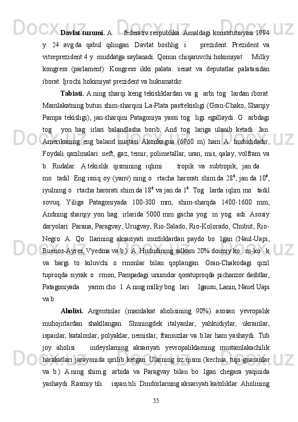 Davlat tuzumi.  A.   federativ respublika. Amaldagi konstitutsiyasi 1994
y.   24   avg.da   qabul   qilingan.   Davlat   boshlig i     prezident.   Prezident   va	
 
vitseprezident 4 y. muddatga saylanadi. Qonun chiqaruvchi hokimiyat   Milliy	

kongress   (parlament).   Kongress   ikki   palata:   senat   va   deputatlar   palatasidan
iborat. Ijrochi hokimiyat prezident va hukumatdir.
Tabiati.   A.ning   sharqi   keng   tekisliklardan   va   g arbi   tog lardan   iborat.	
 
Mamlakatning butun shim-sharqini La-Plata pasttekisligi (Gran-Chako, Sharqiy
Pampa   tekisligi),   jan-sharqini   Patagoniya   yassi   tog ligi   egallaydi.   G arbdagi	
 
tog   yon   bag irlari   balandlasha   borib,   And   tog lariga   ulanib   ketadi.   Jan.	
  
Amerikaning   eng   baland   nuqtasi   Akonkagua   (6960   m)   ham   A.   hududidadir.
Foydali qazilmalari:  neft, gaz, temir, polimetallar, uran, mis, qalay, volfram va
b.   Rudalar.   A.tekislik   qismining   iqlimi     tropik   va   subtropik,   jan.da  	
 
mo tadil.  Eng  issiq   oy   (yanv)   ning  o rtacha   harorati   shim.da   28	
  0
,  jan.da   10 0
,
iyulning o rtacha harorati shim.da 18	
 0
 va jan.da 1 0
. Tog larda iqlim mo tadil	 
sovuq.   Yiliga   Patagoniyada   100-300   mm,   shim-sharqda   1400-1600   mm,
Andning   sharqiy   yon   bag irlarida   5000   mm   gacha   yog in   yog adi.   Asosiy	
  
daryolari: Parana, Paragvay, Urugvay, Rio-Salado, Rio-Kolorado, Chubut, Rio-
Negro.   A.   Qo llarining   aksariyati   muzliklardan   paydo   bo lgan   (Naul-Uapi,	
 
Buenos-Ayres, Vyedma va b.). A. Hududining salkam 20% doimiy ko m-ko k	
 
va   bargi   to kiluvchi   o rmonlar   bilan   qoplangan.   Gran-Chakodagi   qizil	
 
tuproqda   siyrak   o rmon	
 ,  Pampadagi   unumdor  qoratuproqda  pichanzor   dashtlar,
Patagoniyada   yarim cho l. A.ning milliy bog lari   Igausu, Lanin, Nauel Uapi	
   
va b.
Aholisi.   Argentinlar   (mamlakat   aholisining   90%)   asosan   yevropalik
muhojirlardan   shakllangan.   Shuningdek   italyanlar,   yahkudiylar,   ukrainlar,
ispanlar, katalonlar, polyaklar, nemislar, fransuzlar  va b.lar  ham yashaydi.  Tub
joy   aholisi     indeyslarning   aksariyati   yevropaliklarning   mustamlakachilik

harakatlari  jarayonida qirilib ketgan. Ularning oz qismi (kechua, tupi-guaranlar
va   b.)   A.ning   shim.g arbida   va   Paragvay   bilan   bo lgan   chegara   yaqinida	
 
yashaydi. Rasmiy tili   ispan tili. Dindorlarning aksariyati katoliklar. Aholining

55 