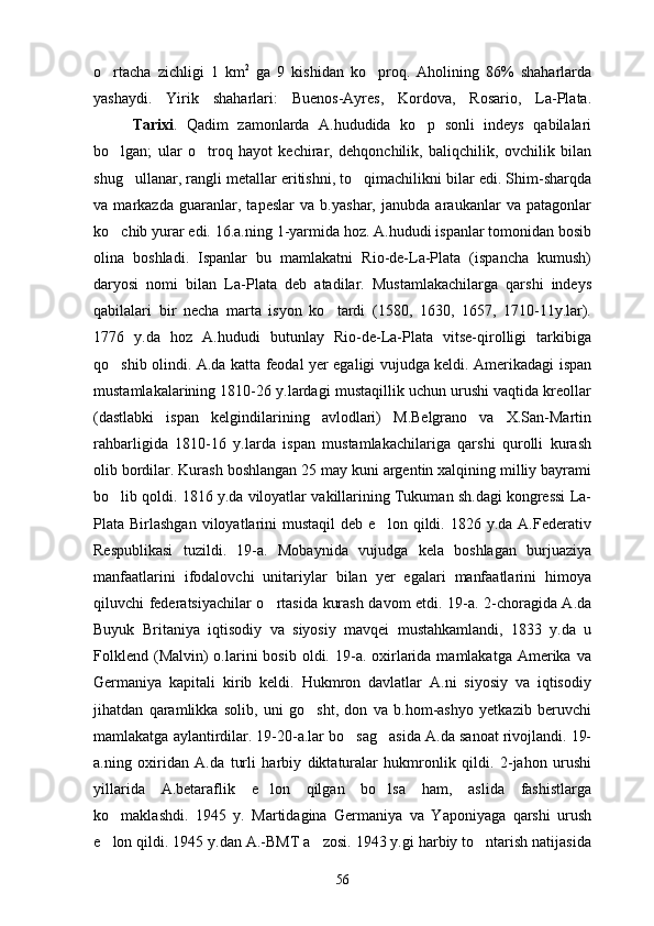 o rtacha   zichligi   1   km 2
  ga   9   kishidan   ko proq.   Aholining   86%   shaharlarda	
yashaydi.   Yirik   shaharlari:   Buenos-Ayres,   Kordova,   Rosario,   La-Plata .
Tarixi .   Qadim   zamonlarda   A.hududida   ko p   sonli   indeys   qabilalari	

bo lgan;   ular   o troq   hayot   kechirar,   dehqonchilik,   baliqchilik,   ovchilik   bilan	
 
shug ullanar, rangli metallar eritishni, to qimachilikni bilar edi. Shim-sharqda	
 
va   markazda   guaranlar,   tapeslar   va   b.yashar,   janubda   araukanlar   va   patagonlar
ko chib yurar edi. 16.a.ning 1-yarmida hoz. A.hududi ispanlar tomonidan bosib	

olina   boshladi.   Ispanlar   bu   mamlakatni   Rio-de-La-Plata   (ispancha   kumush)
daryosi   nomi   bilan   La-Plata   deb   atadilar.   Mustamlakachilarga   qarshi   indeys
qabilalari   bir   necha   marta   isyon   ko tardi   (1580,   1630,   1657,   1710-11y.lar).	

1776   y.da   hoz   A.hududi   butunlay   Rio-de-La-Plata   vitse-qirolligi   tarkibiga
qo shib olindi. A.da katta feodal yer egaligi vujudga keldi. Amerikadagi ispan	

mustamlakalarining 1810-26 y.lardagi mustaqillik uchun urushi vaqtida kreollar
(dastlabki   ispan   kelgindilarining   avlodlari)   M.Belgrano   va   X.San-Martin
rahbarligida   1810-16   y.larda   ispan   mustamlakachilariga   qarshi   qurolli   kurash
olib bordilar. Kurash boshlangan 25 may kuni argentin xalqining milliy bayrami
bo lib qoldi. 1816 y.da viloyatlar vakillarining Tukuman sh.dagi kongressi La-

Plata  Birlashgan  viloyatlarini   mustaqil  deb  e lon  qildi.  1826  y.da  A.Federativ	

Respublikasi   tuzildi.   19-a.   Mobaynida   vujudga   kela   boshlagan   burjuaziya
manfaatlarini   ifodalovchi   unitariylar   bilan   yer   egalari   manfaatlarini   himoya
qiluvchi federatsiyachilar o rtasida kurash davom etdi. 19-a. 2-choragida A.da	

Buyuk   Britaniya   iqtisodiy   va   siyosiy   mavqei   mustahkamlandi,   1833   y.da   u
Folklend  (Malvin)  o.larini  bosib  oldi.  19-a.  oxirlarida  mamlakatga  Amerika  va
Germaniya   kapitali   kirib   keldi.   Hukmron   davlatlar   A.ni   siyosiy   va   iqtisodiy
jihatdan   qaramlikka   solib,   uni   go sht,   don   va   b.hom-ashyo   yetkazib   beruvchi	

mamlakatga aylantirdilar. 19-20-a.lar bo sag asida A.da sanoat rivojlandi. 19-	
 
a.ning   oxiridan   A.da   turli   harbiy   diktaturalar   hukmronlik   qildi.   2-jahon   urushi
yillarida   A.betaraflik   e lon   qilgan   bo lsa   ham,   aslida   fashistlarga	
 
ko maklashdi.   1945   y.   Martidagina   Germaniya   va   Yaponiyaga   qarshi   urush	

e lon qildi. 1945 y.dan A.-BMT a zosi. 1943 y.gi harbiy to ntarish natijasida
  
56 
