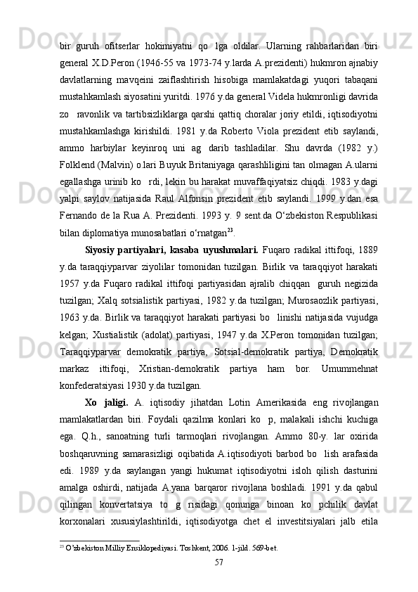 bir   guruh   ofitserlar   hokimiyatni   qo lga   oldilar.   Ularning   rahbarlaridan   biri
general X.D.Peron (1946-55 va 1973-74 y.larda A.prezidenti) hukmron ajnabiy
davlatlarning   mavqeini   zaiflashtirish   hisobiga   mamlakatdagi   yuqori   tabaqani
mustahkamlash siyosatini yuritdi. 1976 y.da general Videla hukmronligi davrida
zo ravonlik va  tartibsizliklarga  qarshi   qattiq choralar  joriy etildi, iqtisodiyotni	

mustahkamlashga   kirishildi.   1981   y.da   Roberto   Viola   prezident   etib   saylandi,
ammo   harbiylar   keyinroq   uni   ag darib   tashladilar.   Shu   davrda   (1982   y.)	

Folklend (Malvin) o.lari Buyuk Britaniyaga qarashliligini tan olmagan A.ularni
egallashga urinib ko rdi, lekin bu harakat  muvaffaqiyatsiz chiqdi. 1983 y.dagi	

yalpi   saylov   natijasida   Raul   Alfonsin   prezident   etib   saylandi.   1999   y.dan   esa
Fernando   de  la  Rua  A.  Prezidenti.  1993  y.  9  sent.da   O‘zbekiston  Respublikasi
bilan diplomatiya munosabаtlari o‘rnatgan 23
.
Siyosiy   partiyalari,   kasaba   uyushmalari.   Fuqaro   radikal   ittifoqi,   1889
y.da   taraqqiyparvar   ziyolilar   tomonidan   tuzilgan.   Birlik   va   taraqqiyot   harakati
1957   y.da   Fuqaro   radikal   ittifoqi   partiyasidan   ajralib   chiqqan     guruh   negizida
tuzilgan;   Xalq   sotsialistik   partiyasi,   1982   y.da   tuzilgan;   Murosaozlik   partiyasi,
1963 y.da. Birlik va taraqqiyot harakati  partiyasi  bo linishi  natijasida vujudga	

kelgan;   Xustialistik   (adolat)   partiyasi,   1947   y.da   X.Peron   tomonidan   tuzilgan;
Taraqqiyparvar   demokratik   partiya,   Sotsial-demokratik   partiya,   Demokratik
markaz   ittifoqi,   Xristian-demokratik   partiya   ham   bor.   Umummehnat
konfederatsiyasi 1930 y.da tuzilgan.
Xo jaligi.	
   A.   iqtisodiy   jihatdan   Lotin   Amerikasida   eng   riv o jlangan
mamlakatlardan   biri.   Foydali   qazilma   konlari   ko p,   malakali   ishchi   kuchiga	

ega.   Q.h.,   sanoatning   turli   tarmoqlari   rivojlangan.   Ammo   80-y.   lar   oxirida
boshqaruvning   samarasizligi   oqibatida   A.iqtisodiyoti   barbod   bo lish   arafasida	

edi.   1989   y.da   saylangan   yangi   hukumat   iqtisodiyotni   isloh   qilish   dasturini
amalga   oshirdi,   natijada   A.yana   barqaror   rivojlana   boshladi.   1991   y.da   qabul
qilingan   konvertatsiya   to g risidagi   qonunga   binoan   ko pchilik   davlat	
  
korxonalari   xususiylashtirildi,   iqtisodiyotga   chet   el   investitsiyalari   jalb   etila
23
 O’zbekiston Milliy Ensiklopediyasi. Toshkent, 2006. 1-jild. 569-bet.
57 