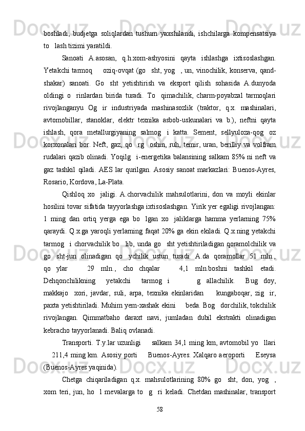 boshladi,   budjetga   soliqlardan   tushum   yaxshilandi,   ishchilarga   kompensatsiya
to lash tizimi yaratildi.
Sanoati   A.asosan,   q.h.xom-ashyosini   qayta   ishlashga   ixtisoslashgan.
Yetakchi  tarmoq   oziq-ovqat  (go sht, yog , un, vinochilik, konserva, qand-	
  
shakar)   sanoati.   Go sht   yetishtirish   va   eksport   qilish   sohasida   A.dunyoda	

oldingi   o rinlardan   birida   turadi.   To qimachilik,   charm-poyabzal   tarmoqlari	
 
rivojlanganyu   Og ir   industriyada   mashinasozlik   (traktor,   q.x.   mashinalari,	

avtomobillar,   stanoklar,   elektr   texnika   asbob-uskunalari   va   b.),   neftni   qayta
ishlash,   qora   metallurgiyaning   salmog i   katta.   Sement,   sellyuloza-qog oz	
 
korxonalari   bor.   Neft,   gaz,   qo rg oshin,   ruh,   temir,   uran,   berilliy   va   volfram	
 
rudalari   qazib olinadi.  Yoqilg i-energetika  balansining  salkam  85%  ni   neft   va

gaz   tashkil   qiladi.   AES   lar   qurilgan.   Asosiy   sanoat   markazlari:   Buenos-Ayres,
Rosario, Kordova, La-Plata.
Qishloq   xo jaligi.   A.chorvachilik   mahsulotlarini,   don   va   moyli   ekinlar	

hosilini tovar sifatida tayyorlashga ixtisoslashgan. Yirik yer egaligi rivojlangan:
1   ming   dan   ortiq   yerga   ega   bo lgan   xo jaliklarga   hamma   yerlarning   75%	
 
qaraydi. Q.x.ga yaroqli yerlarning faqat 20% ga ekin ekiladi. Q.x.ning yetakchi
tarmog i  chorvachilik bo lib, unda go sht  yetishtiriladigan qoramolchilik va	
  
go sht-jun   olinadigan   qo ychilik   ustun   turadi.   A.da   qoramollar   51   mln.,	
 
qo ylar     29   mln.,   cho chqalar     4,1   mln.boshni   tashkil   etadi.
   
Dehqonchilikning   yetakchi   tarmog i     g allachilik.   Bug doy,	
   
makkajo xori,   javdar,   suli,   arpa,   texnika   ekinlaridan     kungaboqar,   zig ir,	
  
paxta yetishtiriladi. Muhim yem-xashak ekini   beda. Bog dorchilik, tokchilik	
 
rivojlangan.   Qimmatbaho   daraxt   navi,   jumladan   dubil   ekstrakti   olinadigan
kebracho tayyorlanadi. Baliq ovlanadi.
Transporti. T.y.lar uzunligi   salkam  34,1 ming km, avtomobil yo llari	
 
 211,4  ming km.  Asosiy  porti    Buenos-Ayres.  Xalqaro aeroporti     Eseysa	
  
(Buenos-Ayres yaqinida).
Chetga   chiqariladigan   q.x.   mahsulotlarining   80%   go sht,   don,   yog ,	
 
xom   teri,   jun,   ho l   mevalarga   to g ri   keladi.   Chetdan   mashinalar,   transport	
  
58 