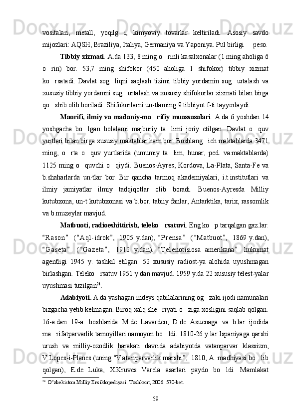 vositalari,   metall,   yoqilg i,   kimyoviy   tovarlar   keltiriladi.   Asosiy   savdo
mijozlari: AQSH, Braziliya, Italiya, Germaniya va Yaponiya. Pul birligi   peso.	

Tibbiy xizmati . A.da 133, 8 ming o rinli kasalxonalar (1 ming aholiga 6	

o rin)   bor.   53,7   ming   shifokor   (450   aholiga   1   shifokor)   tibbiy   xizmat	

ko rsatadi.   Davlat   sog liqni   saqlash   tizimi   tibbiy   yordamin   sug urtalash   va
  
xususiy tibbiy yordamni sug urtalash va xususiy shifokorlar xizmati bilan birga	

qo shib olib boriladi. Shifokorlarni un-tlarning 9 tibbiyot f-ti tayyorlaydi.	

Maorifi, ilmiy va madaniy-ma rifiy muassasalari	
 . A.da 6 yoshdan 14
yoshgacha   bo lgan   bolalarni   majburiy   ta limi   joriy   etilgan.   Davlat   o quv	
  
yurtlari bilan birga xususiy maktablar ham bor. Boshlang ich maktablarda 3471	

ming,   o rta   o quv   yurtlarida   (umumiy   ta lim,   hunar,   ped.   va.maktablarda)	
  
1125  ming  o quvchi   o qiydi.  Buenos-Ayres,   Kordova,  La-Plata,   Santa-Fe  va	
 
b.shaharlarda   un-tlar   bor.   Bir   qancha   tarmoq   akademiyalari,   i.t.institutlari   va
ilmiy   jamiyatlar   ilmiy   tadqiqotlar   olib   boradi.   Buenos-Ayresda   Milliy
kutubxona, un-t kutubxonasi va b.bor. tabiiy fanlar, Antarktika, tarix, rassomlik
va b.muzeylar mavjud.
Matbuoti, radioeshittirish, teleko rsatuvi	
 . Eng ko p tarqalgan gaz.lar:	
R a son   ( A ql- idrok ,   1905   y.dan),   P r ensa   ( M atbuot ,   1869   y.dan),	
       
G a seta   ( G azeta ,   1912   y.dan).   T e l enotisiosa   amerikana   hukumat
     
agentligi   1945   y.   tashkil   etilgan.   52   xususiy   radiost-ya   alohida   uyushmagan
birlashgan. Teleko rsatuv 1951 y.dan mavjud. 1959 y.da 22 xususiy telest-yalar	

uyushmasi tuzilgan 24
.
Adabiyoti.  A.da yashagan indeys qabilalarining og zaki ijodi namunalari	

bizgacha yetib kelmagan. Biroq xalq she riyati o ziga xosligini saqlab qolgan.	
 
16-a.dan   19-a.   boshlarida   M.de   Lavarden,   D.de   Asuenaga   va   b.lar   ijodida
ma rifatparvarlik tamoyillari namoyon bo ldi. 1810-26 y.lar Ispaniyaga qarshi	
 
urush   va   milliy-ozodlik   harakati   davrida   adabiyotda   vatanparvar   klassizm,
V.Lopes-i-Planes (uning  V a t anparvarlik marshi ,  1810, A. madhiyasi bo lib	
 	
qolgan),   E.de   Luka,   X.Kruves   Varela   asarlari   paydo   bo ldi.   Mamlakat	

24
  O’zbekiston Milliy Ensiklopediyasi. Toshkent, 2006. 570-bet.
59 