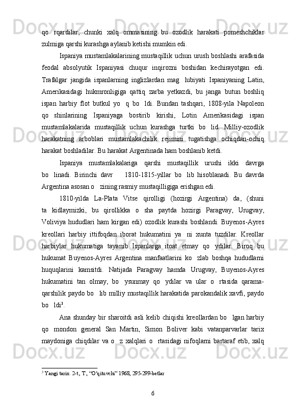 qo rqardilar,   chunki   xalq   ommasining   bu   ozodlik   harakati   pomeshchiklar
zulmiga qarshi kurashga aylanib ketishi mumkin edi.
Ispaniya mustamlakalarining mustaqillik uchun urush boshlashi arafasida
feodal   absolyutik   Ispaniyasi   chuqur   inqirozni   boshidan   kechirayotgan   edi.
Trafalgar   jangida   ispanlarning   inglizlardan   mag lubiyati   Ispaniyaning   Latin,	

Amerikasidagi   hukmronligiga   qattiq   zarba   yetkazdi,   bu   janga   butun   boshliq
ispan   harbiy   flot   butkul   yo q   bo ldi.   Bundan   tashqari,   1808-yila   Napoleon	
 
qo shinlarining   Ispaniyaga   bostirib   kirishi,   Lotin   Amerikasidagi   ispan	

mustamlakalarida   mustaqillik   uchun   kurashga   turtki   bo lid.   Milliy-ozodlik	

harakatning   arboblari   mustamlakachilik   rejimini   tugatishga   ochiqdan-ochiq
harakat boshladilar. Bu harakat Argentinada ham boshlanib ketdi.
Ispaniya   mustamlakalariga   qarshi   mustaqillik   urushi   ikki   davrga
bo linadi.   Birinchi   davr     1810-1815-yillar   bo lib   hisoblanadi.   Bu   davrda	
  
Argentina asosan o zining rasmiy mustaqilligiga erishgan edi.	

1810-yilda   La-Plata   Vitse   qirolligi   (hozirgi   Argentina)   da,   (shuni
ta kidlaymizki,   bu   qirollikka   o sha   paytda   hozirgi   Paragvay,   Urugvay,	
 
Voliviya   hududlari   ham   kirgan   edi)   ozodlik   kurashi   boshlandi.   Buyenos-Ayres
kreollari   harbiy   ittifoqdan   iborat   hukumatini   ya ni   xunta   tuzdilar.   Kreollar	

harbiylar   hukumatiga   tayanib   Ispanlarga   itoat   etmay   qo ydilar.   Biroq   bu	

hukumat   Buyenos-Ayres   Argentina   manfaatlarini   ko zlab   boshqa   hududlarni	

huquqlarini   kamsitdi.   Natijada   Paragvay   hamda   Urugvay,   Buyenos-Ayres
hukumatini   tan   olmay,   bo ysunmay   qo ydilar   va   ular   o rtasida   qarama-	
  
qarshilik paydo bo lib milliy mustaqillik harakatida parokandalik xavfi, paydo	

bo ldi	
 3
.
Ana shunday bir sharoitdi asli  kelib chiqishi kreollardan bo lgan harbiy	

qo mondon   general   San   Martin,   Simon   Boliver   kabi   vatanparvarlar   tarix	

maydoniga   chiqdilar   va   o z   xalqlari   o rtasidagi   nifoqlarni   bartaraf   etib,   xalq	
 
3
  Yangi tarix. 2-t., T., “O‘qituvchi” 1968, 295-299-betlar
6 