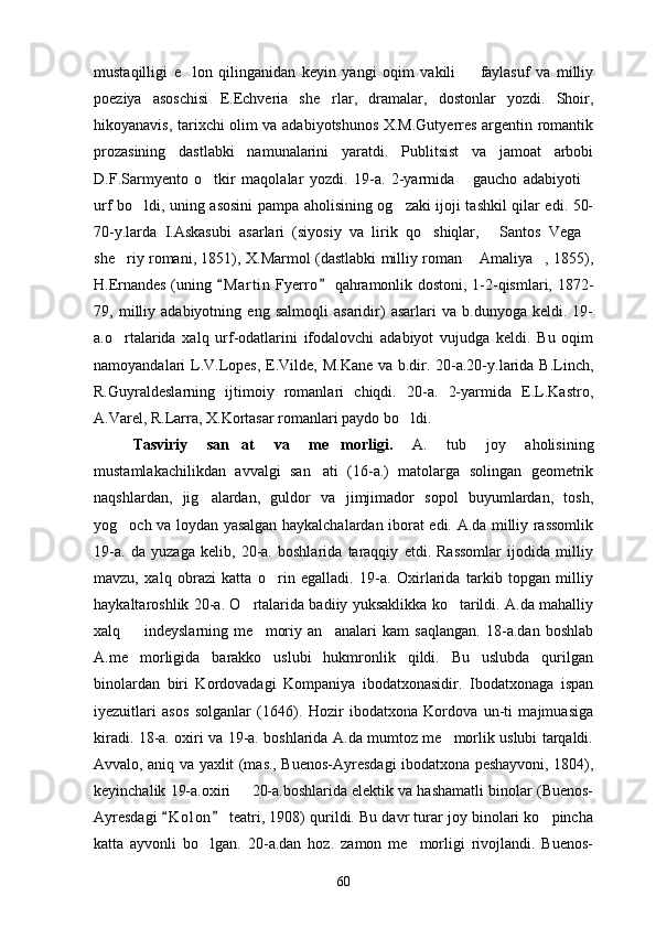 mustaqilligi   e lon   qilinganidan   keyin   yangi   oqim   vakili     faylasuf   va   milliy 
poeziya   asoschisi   E.Echveria   she rlar,   dramalar,   dostonlar   yozdi.   Shoir,	

hikoyanavis, tarixchi olim va adabiyotshunos X.M.Gutyerres argentin romantik
prozasining   dastlabki   namunalarini   yaratdi.   Publitsist   va   jamoat   arbobi
D.F.Sarmyento   o tkir   maqolalar   yozdi.   19-a.   2-yarmida   gaucho   adabiyoti	
  
urf bo ldi, uning asosini pampa aholisining og zaki ijoji tashkil qilar edi. 50-	
 
70-y.larda   I.Askasubi   asarlari   (siyosiy   va   lirik   qo shiqlar,   Santos   Vega	
  
she riy romani, 1851), X.Marmol (dastlabki milliy roman  Amaliya , 1855),	
  
H.Ernandes (uning  M a r tin  Fyerro  qahramonlik dostoni, 1-2-qismlari, 1872-	
 
79,   milliy   adabiyotning   eng   salmoqli   asaridir)   asarlari   va   b.dunyoga   keldi.   19-
a.o rtalarida   xalq   urf-odatlarini   ifodalovchi   adabiyot   vujudga   keldi.   Bu   oqim	

namoyandalari L.V.Lopes, E.Vilde, M.Kane  va b.dir. 20-a.20-y.larida B.Linch,
R.Guyraldeslarning   ijtimoiy   romanlari   chiqdi.   20-a.   2-yarmida   E.L.Kastro,
A.Varel, R.Larra, X.Kortasar romanlari paydo bo ldi.	

Tasviriy   san at   va   me morligi.  	
  A.   tub   joy   aholisining
mustamlakachilikdan   avvalgi   san ati   (16-a.)   matolarga   solingan   geometrik	

naqshlardan,   jig alardan,   guldor   va   jimjimador   sopol   buyumlardan,   tosh,	

yog och va loydan yasalgan haykalchalardan iborat edi. A.da milliy rassomlik	

19-a.   da   yuzaga   kelib,   20-a.   boshlarida   taraqqiy   etdi.   Rassomlar   ijodida   milliy
mavzu,   xalq   obrazi   katta   o rin   egalladi.   19-a.   Oxirlarida   tarkib   topgan   milliy	

haykaltaroshlik 20-a. O rtalarida badiiy yuksaklikka ko tarildi. A.da mahalliy	
 
xalq     indeyslarning   me moriy   an analari   kam   saqlangan.   18-a.dan   boshlab	
  
A.me morligida   barakko   uslubi   hukmronlik   qildi.   Bu   uslubda   qurilgan

binolardan   biri   Kordovadagi   Kompaniya   ibodatxonasidir.   Ibodatxonaga   ispan
iyezuitlari   asos   solganlar   (1646).   Hozir   ibodatxona   Kordova   un-ti   majmuasiga
kiradi. 18-a. oxiri va 19-a. boshlarida A.da mumtoz me morlik uslubi tarqaldi.	

Avvalo, aniq va yaxlit (mas., Buenos-Ayresdagi ibodatxona peshayvoni, 1804),
keyinchalik 19-a.oxiri   20-a.boshlarida elektik va hashamatli binolar (Buenos-	

Ayresdagi  K o l on  teatri, 1908) qurildi. Bu davr turar joy binolari ko pincha	
 	
katta   ayvonli   bo lgan.   20-a.dan   hoz.   zamon   me morligi   rivojlandi.   Buenos-	
 
60 
