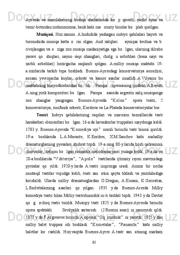Ayresda   va   mamlakatning   boshqa   shaharlarida   ko p   qavatli,   yaxlit   oyna   va
temir-betondan mehmonxona, bank kabi ma muriy binolar ko plab qurilgan.	
 
Musiqasi.   Hoz.zamon.   A.hududida   yashagan   indeys   qabilalari   hayoti   va
turmushida   musiqa   katta   o rin   olgan.   And   xalqlari     ayniqsa   kechua   va   b.	
 
rivojlangan va o ziga xos musiqa madaniyatiga ega bo lgan; ularning dilrabo	
 
yaravi   qo shiqlari,   uayno   raqs   ohanglari,   cholg u   asboblari   (kena   nayi   va	
 
zarbli   asboblari)   hozirgacha   saqlanib   qolgan.   A.milliy   musiqa   maktabi   19-
a.oxirlarida   tarkib   topa   boshladi.   Buenos-Ayresdagi   konservatoriya   asoschisi,
asosan   yevropacha   kuylar,   orkestr   va   kamer   asarlar   muallifi   A.Vilyams   bu
maktabning bunyodkorlaridan bo ldi.  Pampa  operasining ijodkori A.Berutti	
  
A.ning yirik kompozitori bo lgan.  Pampa  asarida argentin xalq musiqasiga	
  
xos   ohanglar   yangragan.   Buenos-Ayresda   K o l on   opera   teatri,   2	
 
konservatoriya, simfonik orkestr, Kordova va La-Platada konservatoriyalar bor.
Teatri .   Indeys   qabilalarining   raqslari   va   marosim   taomillarida   teatr
harakatlari elementlari bo lgan. 16-a.da havaskorlar truppalari maydonga keldi.	

1783   y.   Buenos-Ayresda   K o m ediya   uyi   nomli   birinchi   teatr   binosi   qurildi.
 
19-a.   boshlarida   L.A.Morante,   K.Enrikes,   X.M.Sanches   kabi   mahalliy
dramaturglarning pyesalari shuhrat topdi. 19-a.ning 80-y.larida bosh qahramoni
chorvador, dehqon bo lgan romantik melodrama janri yuzaga keldi. 19-a.da va	

20-a.boshlarida   V i ktoriya ,   A p olo   teatrlarida   ijtimoiy   isyon   mavzuidagi	
   
pyesalar   qo yildi.   1920-y.larda   A.teatri   inqirozga   uradi.   Ammo   bir   necha	

mustaqil   teatrlar   vujudga   kelib,   teatr   san atini   qayta   tiklash   va   yaxshilashga	

kirishildi.   Ularda   milliy   dramaturglardan   O.Dragun,   A.Kusani,   K.Gorostisa,
L.Barlettalarning   asarlari   qo yilgan.   1935   y.da   Buenos-Aresda   Milliy	

komediya teatri bilan Milliy teatrshunoslik in-ti tashkil topdi. 1943 y.da Davlat
qo g irchoq   teatri   tuzildi.   Musiqiy   teatr   1825   y.da   Buenos-Ayresda   birinchi	
 
opera   spektakli     Sevilyalik   sartarosh   (J.Rossini   asari)   ni   namoyish   qildi.	
  
1877 y.da F.Argreaves birinchi A.operasi  O q  mushuk  ni yaratdi. 1925 y.dan	
 
milliy   balet   truppasi   ish   boshladi:   K o m etalar ,   P a nambi   kabi   milliy	
   
baletlar   ko rsatildi.   Hoz.vaqtda   Buenos-Ayres   A.teatr   san atining   markazi	
 
61 