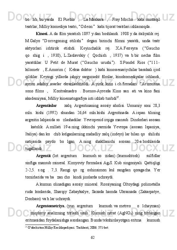 bo lib, bu yerda  El Pueblo ,  La Maskara ,  Fray Mocho  kabi mustaqil      
teatrlar, Milliy komediya teatri,  O d eon  kabi tijorat teatrlari ishlamoqda.	
 
Kinosi.   A.da film yaratish 1897 y.dan boshlandi. 1908 y.da italiyalik rej.
M.Galyo   D o r regoning   otilishi   degan   birinchi   filmni   yaratdi,   unda   teatr	
 
aktyorlari   ishtirok   etishdi.   Keyinchalik   rej.   X.A.Ferreyra   ( G aucho	

qo shig i ,   1930),   L.Zaslavskiy   ( Qochish ,   1937)   va   b.bir   necha   film	
    
yaratdilar.   U   Petit   de   Murat   ( G aucho   urushi ) .   S.Pondel   Rios   ( 1 11-	
  
kilometr ,  E.Amorim  ( Keksa   doktor )   kabi   kinossenariychilar  barakali  ijod	
  
qildilar.   Keyingi   yillarda   ishqiy   sarguzasht   filmlar,   kinokomediyalar   ishlandi,
ayrim   adabiy   asarlar   ekranlashtirildi.   A.yirik   kino   i.ch.firmalari:   A r xentina	

sono   films ,   Kontrakuadro .   Buenos-Ayresda   Kino   san ati   va   kino   fani	
   
akademiyasi, Milliy kinematografiya inti ishlab turibdi 25
.
Argentinlar    	
 xalq.   Argentinaning   asosiy   aholisi.   Umumiy   soni   28,3
mln.   kishi   (1992)   shundan   26,64   mln.kishi   Argentinada.   A.ispan   tilining
argentin lahjasida so zlashadilar. Yevropeoid irqiga mansub. Dindorlari asosan

  katolik.   A.millati   19-a.ning   ikkinchi   yarmida   Yevropa   (asosan   Ispaniya,	

Italiya) dan ko chib kelganlarning mahalliy xalq (indeys) lar bilan qo shilishi	
 
natijasida   paydo   bo lgan.   A.ning   shakllanishi   asosan   20-a.boshlarida	

tugallandi.
Argentit   (lot.   argentum     kumush   so zidan)   (kumushtosh)     sulfidlar	
  
sinfiga mansub mineral. Kimyoviy formulasi  Ag
2 S. Kub singoniyali. Qattiqligi
2-2,5.   s.og .   7,3.   Rangi   qo rg oshinsimon   kul   rangdan   qoragacha.   Yer	
  
tomirlarida va ba zan cho kindi jinslarda uchraydi.	
 
A.kumun   olinadigan   asosiy   mineral.   Rossiyaning   Oltoydagi   polimetalla
ruda   konlarida,   Sharqiy   Zabaykalye,   Saxada   hamda   Ukrainada   (Zakarpatye,
Donbass) va b.lar uchraydi.
Argentometriya.   (yun.   argentum     kumush   va   metreo     o lchayman)	
  
  miqdoriy   analizning   titrlash   usuli.   Kumush   nitrat   (AgNO	

3 )   ning   titrlangan
eritmasidan foydalanishga asoslangan. Bunda tekshirilayotgan eritma   kumush	

25
  O’zbekiston Milliy Ensiklopediyasi. Toshkent, 2006. 571-bet. 
62 