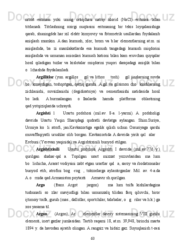 nitrat   eritmasi   yoki   uning   ortiqchasi   natriy   xlorid   (NaСl)   eritmasi   bilan
titrlanadi.   Titrlashning   oxirgi   nuqtasini   eritmaning   bir   tekis   loyqalanishiga
qarab,  shuningdek   har   xil   elektr   kimyoviy  va   fotometrik   usullardan  foydalanib
aniqlash   mumkin.   A.dan   kumush,   xlor,   brom   va   b.lar   elementlarning   at.m.   ni
aniqlashda,   ba zi   mamlakatlarda   esa   kumush   tangadagi   kumush   miqdorini
aniqlashda   va   umuman   anionlari   kumush   kationi   bilan   kam   eruvchan   quyqalar
hosil   qiladigan   tuzlar   va   kislotalar   miqdorini   yuqori   darajadagi   aniqlik   bilan
o lchashda foydalaniladi.	

Argillitlar   (yun. argillos   gil  va lithos   tosh)   gil  jinslarning suvda	
  
bo kmaydigan,  toshqotgan,  qattiq  guruhi.  A.gil   va  gilsimon  cho kindilarning	
 
zichlanishi,   suvsizlanishi   (degidiratsiya)   va   sementlanishi   natidasida   hosil
bo ladi.   A.burmalangan   o lkalarda   hamda   platforma   oblastining
 
qad.yotqiziqlarida uchraydi.
Argishti   1     Urartu   podshosi   (mil.av.   8-a.   1-yarmi).   A.   podsholigi	

davrida   Urartu   Yaqin   Sharqdagi   qudratli   davlatga   aylangan.   Shim.Suriya,
Urmiya   ko li   atrofi,   jan.Kavkazortiga   egalik   qilish   uchun   Ossuriyaga   qarshi	

muvaffaqiyatli   urushlar   olib   borgan.   Kavkazortida   A.davrida   yirik   qal alar  	
 
Erebuni (Yerevan yaqinida) va Argishtixinili bunyod etilgan.
Argishtixinili     Urartu   podshosi   Argeshti   I   davrida   (mil.av.776   y.)	

qurilgan   shahar-qal a.   Topilgan   urart   mixxat   yozuvlaridan   ma lum
 
bo lishicha, Ararat vodiysini zabt etgan urartlar qal a, saroy va ibodatxonalar	
 
bunyod   etib,   atrofini   bog -rog ,   tokzorlarga   aylantirganlar.   Mil.	
    av.   4-a.da
A.o rnida qad.Armaniston poytaxti   Armavir sh.qurilgan.	
 
Argo     (frans.   Argot     jargon)     ma lum   toifa   kishilardagina	
   
tushunarli   so zlar   mavjudligi   bilan   umumxalq   tilidan   farq   qiluvchi,   biror

ijtimoiy toifa, guruh (mas., dallollar, sportchilar, talabalar, o g rilar va h.k.) ga	
 
xos yasama til.
Argon     (Argon),   Ar     elementlar   davriy   sistemasining   VIII   guruhi	
 
elementi, inert gazlar jumlasidan. Tartib raqami 18, at.m. 39,948, birinchi marta
1894 y. da havodan ajratib olingan. A.rangsiz va hidsiz gaz. Suyuqlanish t-rasi
63 