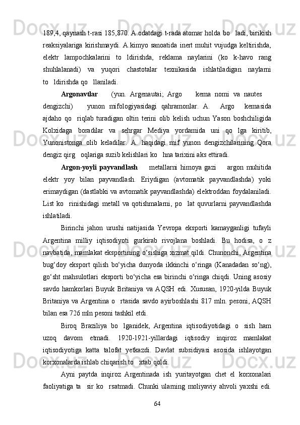 189,4, qaynash t-rasi 185,870. A.odatdagi t-rada atomar holda bo ladi, birikish
reaksiyalariga   kirishmaydi.   A.kimyo   sanoatida   inert   muhit   vujudga   keltirishda,
elektr   lampochkalarini   to ldirishda,   reklama   naylarini   (ko k-havo   rang	
 
shuhlalanadi)   va   yuqori   chastotalar   texnikasida   ishlatiladigan   naylarni
to ldirishda qo llaniladi.	
 
Argonavtlar    	
 (yun.   Argenautai;   Argo     kema   nomi   va   nautes  	 
dengizchi)     yunon   mifologiyasidagi   qahramonlar.   A.   Argo   kemasida	
  
ajdaho   qo riqlab   turadigan   oltin   terini   olib   kelish   uchun   Yason   boshchiligida	

Kolxidaga   boradilar   va   sehrgar   Mediya   yordamida   uni   qo lga   kiritib,	

Yunonistonga   olib   keladilar.   A.   haqidagi   mif   yunon   dengizchilarining   Qora
dengiz qirg oqlariga suzib kelishlari ko hna tarixini aks ettiradi.	
 
Argon-yoyli   payvandlash    	
 metallarni   himoya   gazi     argon   muhitida	
elektr   yoy   bilan   payvandlash.   Eriydigan   (avtomatik   payvandlashda)   yoki
erimaydigan (dastlabki va avtomatik payvandlashda) elektroddan foydalaniladi.
List   ko rinishidagi   metall   va   qotishmalarni,   po lat   quvurlarni   payvandlashda	
 
ishlatiladi.
Birinchi   jahon   urushi   natijasida   Yevropa   eksporti   kamayganligi   tufayli
Argentina   milliy   iqtisodiyoti   gurkirab   rivojlana   boshladi.   Bu   hodisa,   o z	

navbatidа, mamlakat eksportining o‘sishiga xizmat qildi. Chunonchi, Argentina
bug‘doy   eksport   qilish   bo‘yicha   dunyoda   ikkinchi   o‘ringa   (Kanadadan   so‘ng),
go‘sht  mahsulotlari  eksporti  bo‘yicha  esa  birinchi  o‘ringa chiqdi. Uning asosiy
savdo   hamkorlari   Buyuk   Britaniya   va   AQSH   edi.   Xususan,   1920-yilda   Buyuk
Britaniya  va  Argentina  o rtasida  savdo   ayirboshlashi  817  mln.  pesoni,   AQSH	

bilan esa 726 mln pesoni tashkil etdi.
Biroq   Braziliya   bo lganidek,   Argentina   iqtisodiyotidagi   o sish   ham
 
uzoq   davom   etmadi.   1920-1921-yillardagi   iqtisodiy   inqiroz   mamlakat
iqtisodiyotiga   katta   talofat   yetkazdi.   Davlat   subsidiyasi   asosida   ishlayotgan
korxonalarda ishlab chiqarish to xtab qoldi.	

Ayni   paytda   inqiroz   Argentinada   ish   yuritayotgan   chet   el   korxonalari
faoliyatiga   ta sir   ko rsatmadi.   Chunki   ularning   moliyaviy   ahvoli   yaxshi   edi.	
 
64 