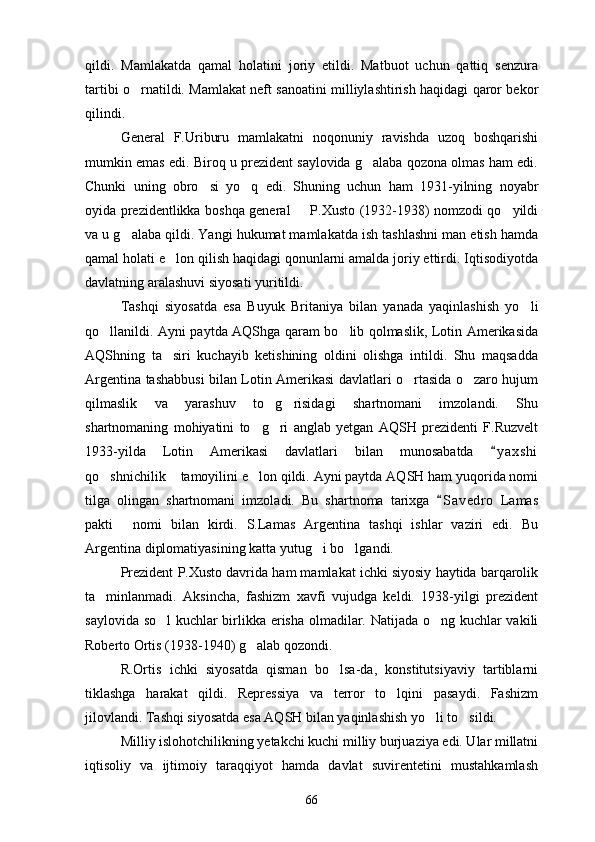 qildi.   Mamlakatda   qamal   holatini   joriy   etildi.   Matbuot   uchun   qattiq   senzura
tartibi o rnatildi. Mamlakat neft sanoatini milliylashtirish haqidagi qaror bekor
qilindi.
General   F.Uriburu   mamlakatni   noqonuniy   ravishda   uzoq   boshqarishi
mumkin emas edi. Biroq u prezident saylovida g alaba qozona olmas ham edi.	

Chunki   uning   obro si   yo q   edi.   Shuning   uchun   ham   1931-yilning   noyabr	
 
oyida prezidentlikka boshqa general   P.Xusto (1932-1938) nomzodi qo yildi	
 
va u g alaba qildi. Yangi hukumat mamlakatda ish tashlashni man etish hamda	

qamal holati e lon qilish haqidagi qonunlarni amalda joriy ettirdi. Iqtisodiyotda	

davlatning aralashuvi siyosati yuritildi.
Tashqi   siyosatda   esa   Buyuk   Britaniya   bilan   yanada   yaqinlashish   yo li	

qo llanildi. Ayni paytda AQShga qaram bo lib qolmaslik, Lotin Amerikasida	
 
AQShning   ta siri   kuchayib   ketishining   oldini   olishga   intildi.   Shu   maqsadda	

Argentina tashabbusi bilan Lotin Amerikasi davlatlari o rtasida o zaro hujum	
 
qilmaslik   va   yarashuv   to g risidagi   shartnomani   imzolandi.   Shu	
 
shartnomaning   mohiyatini   to g ri   anglab   yetgan   AQSH   prezidenti   F.Ruzvelt	
 
1933-yilda   Lotin   Amerikasi   davlatlari   bilan   munosabatda   y a x shi	

qo shnichilik  tamoyilini e lon qildi. Ayni paytda AQSH ham yuqorida nomi	
  
tilga   olingan   shartnomani   imzoladi.   Bu   shartnoma   tarixga   S a vedro   Lamas	

pakti   nomi   bilan   kirdi.   S.Lamas   Argentina   tashqi   ishlar   vaziri   edi.   Bu	

Argentina diplomatiyasining katta yutug i bo lgandi.	
 
Prezident P.Xusto davrida ham mamlakat ichki siyosiy haytida barqarolik
ta minlanmadi.   Aksincha,   fashizm   xavfi   vujudga   keldi.   1938-yilgi   prezident	

saylovida so l kuchlar birlikka erisha olmadilar. Natijada o ng kuchlar vakili	
 
Roberto Ortis (1938-1940) g alab qozondi.	

R.Ortis   ichki   siyosatda   qisman   bo lsa-da,   konstitutsiyaviy   tartiblarni	

tiklashga   harakat   qildi.   Repressiya   va   terror   to lqini   pasaydi.   Fashizm	

jilovlandi. Tashqi siyosatda esa AQSH bilan yaqinlashish yo li to sildi. 	
 
Milliy islohotchilikning yetakchi kuchi milliy burjuaziya edi. Ular millatni
iqtisoliy   va   ijtimoiy   taraqqiyot   hamda   davlat   suvirentetini   mustahkamlash
66 