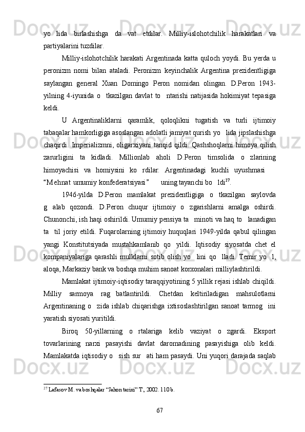 yo lida   birlashishga   da vat   etdilar.   Milliy-islohotchilik   harakatlari   va 
partiyalarini tuzdilar.
Milliy-islohotchilik harakati  Argentinada katta quloch yoydi. Bu yerda u
peronizm   nomi   bilan   ataladi.   Peronizm   keyinchalik   Argentina   prezidentligiga
saylangan   general   Xuan   Domingo   Peron   nomidan   olingan.   D.Peron   1943-
yilning   4-iyunida   o tkazilgan   davlat   to ntarishi   natijasida   hokimiyat   tepasiga	
 
keldi.
U   Argentinaliklarni   qaramlik,   qoloqlikni   tugatish   va   turli   ijtimoiy
tabaqalar hamkorligiga asoslangan adolatli jamiyat qurish yo lida jipslashishga	

chaqirdi.  Imperializmni,   oligarxiyani   tanqid  qildi.   Qashshoqlarni   himoya  qilish
zarurligini   ta kidladi.   Millionlab   aholi   D.Peron   timsolida   o zlarining	
 
himoyachisi   va   homiysini   ko rdilar.   Argentinadagi   kuchli   uyushmasi  	
 
M e h nat  umumiy konfederatsiyasi    uning tayan	
 	 ch i bo ldi	 27
.
1946-yilda   D.Peron   mamlakat   prezidentligiga   o tkazilgan   saylovda

g alab   qozondi.   D.Peron   chuqur   ijtimoiy   o zgarishlarni   amalga   oshirdi.	
 
Chunonchi, ish haqi oshirildi. Umumiy pensiya ta minoti va haq to lanadigan	
 
ta til   joriy   etildi.   Fuqarolarning   ijtimoiy   huquqlari   1949-yilda   qabul   qilingan	

yangi   Konstitutsiyada   mustahkamlanib   qo yildi.   Iqtisodiy   siyosatda   chet   el	

kompaniyalariga   qarashli   mulklarni   sotib   olish   yo lini   qo lladi.   Temir   yo l,	
  
aloqa, Markaziy bank va boshqa muhim sanoat korxonalari milliylashtirildi.
Mamlakat ijtimoiy-iqtisodiy taraqqiyotining 5 yillik rejasi ishlab chiqildi.
Milliy   sarmoya   rag batlantirildi.   Chetdan   keltiriladigan   mahsulotlarni	

Argentinaning   o zida   ishlab   chiqarishga   ixtisoslashtirilgan   sanoat   tarmog ini	
 
yaratish siyosati yuritildi. 
Biroq   50-yillarning   o rtalariga   kelib   vaziyat   o zgardi.   Eksport	
 
tovarlarining   narxi   pasayishi   davlat   daromadining   pasayishiga   olib   keldi.
Mamlakatda iqtisodiy o sish sur ati ham pasaydi. Uni yuqori darajada saqlab	
 
27
 Lafasov M. va boshqalar “Jahon tarixi” T., 2002. 1 10  b.
67 