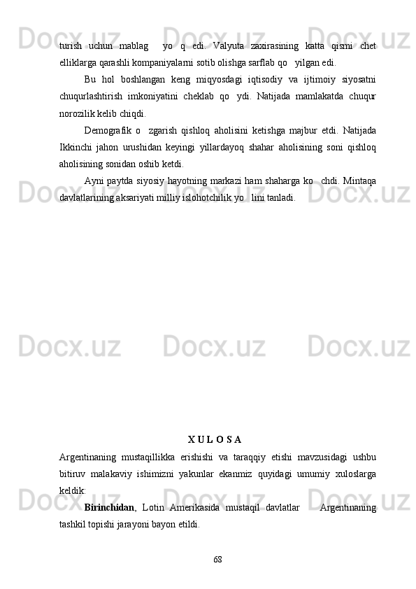 turish   uchun   mablag   yo q   edi.   Valyuta   zaxirasining   katta   qismi   chet 
elliklarga qarashli kompaniyalarni sotib olishga sarflab qo yilgan edi.	

Bu   hol   boshlangan   keng   miqyosdagi   iqtisodiy   va   ijtimoiy   siyosatni
chuqurlashtirish   imkoniyatini   cheklab   qo ydi.   Natijada   mamlakatda   chuqur	

norozilik kelib chiqdi.
Demografik   o zgarish   qishloq   aholisini   ketishga   majbur   etdi.   Natijada	

Ikkinchi   jahon   urushidan   keyingi   yillardayoq   shahar   aholisining   soni   qishloq
aholisining sonidan oshib ketdi.
Ayni paytda siyosiy hayotning markazi ham shaharga ko chdi. Mintaqa	

davlatlarining aksariyati milliy islohotchilik yo lini tanladi.	

                                      X   U   L   O   S   A
Argentinaning   mustaqillikka   erishishi   va   taraqqiy   etishi   mavzusidagi   ushbu
bitiruv   malakaviy   ishimizni   yakunlar   ekanmiz   quyidagi   umumiy   xuloslarga
keldik:
Birinchidan ,   Lotin   Amerikasida   mustaqil   davlatlar     Argentinaning	

tashkil topishi jarayoni bayon etildi.
68 