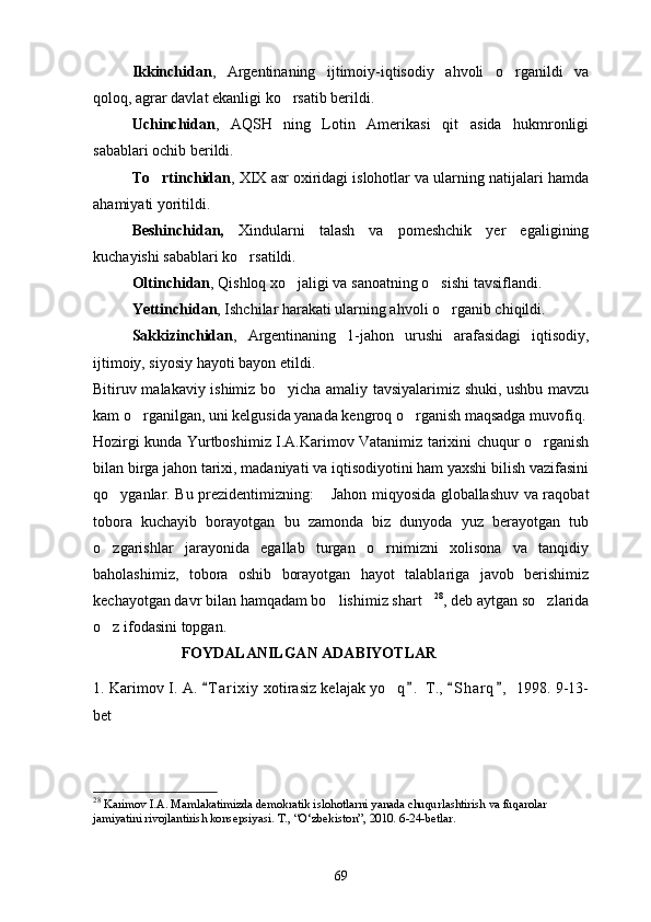 Ikkinchidan ,   Argentinaning   ijtimoiy-iqtisodiy   ahvoli   o rganildi   va
qoloq, agrar davlat ekanligi ko rsatib berildi.	

Uchinchidan ,   AQSH   ning   Lotin   Amerikasi   qit asida   hukmronligi	

sabablari ochib berildi.
To rtinchidan	
 , XIX asr oxiridagi islohotlar va ularning natijalari hamda
ahamiyati yoritildi.
Beshinchidan,   Xindularni   talash   va   pomeshchik   yer   egaligining
kuchayishi sabablari ko rsatildi.	

Oltinchidan , Qishloq xo jaligi va sanoatning o sishi tavsiflandi.	
 
Yettinchidan , Ishchilar harakati ularning ahvoli o rganib chiqildi.	

Sakkizinchidan ,   Argentinaning   1-jahon   urushi   arafasidagi   iqtisodiy,
ijtimoiy, siyosiy hayoti bayon etildi.
Bitiruv malakaviy ishimiz bo yicha amaliy tavsiyalarimiz shuki, ushbu mavzu	

kam o rganilgan, uni kelgusida yanada kengroq o rganish maqsadga muvofiq.	
 
Hozirgi kunda Yurtboshimiz I.A.Karimov Vatanimiz tarixini chuqur o rganish	

bilan birga jahon tarixi, madaniyati va iqtisodiyotini ham yaxshi bilish vazifasini
qo yganlar. Bu prezidentimizning:  Jahon miqyosida globallashuv va raqobat	
 
tobora   kuchayib   borayotgan   bu   zamonda   biz   dunyoda   yuz   berayotgan   tub
o zgarishlar   jarayonida   egallab   turgan   o rnimizni   xolisona   va   tanqidiy
 
baholashimiz,   tobora   oshib   borayotgan   hayot   talablariga   javob   berishimiz
kechayotgan davr bilan hamqadam bo lishimiz shart	
  28
, deb aytgan so zlarida	
o z ifodasini topgan.	

                        FOYDALANILGAN ADABIYOTLAR
1. Karimov I.   A.  T a r ixiy  xotirasiz kelajak yo q .  T.,  S h arq ,  1998. 9-13-	
   	
bet
28
 Karimov I.A. Mamlakatimizda demokratik islohotlarni yanada chuqurlashtirish va fuqarolar 
jamiyatini rivojlantirish konsepsiyasi. T., “O‘zbekiston”, 2010. 6-24-betlar.
69 