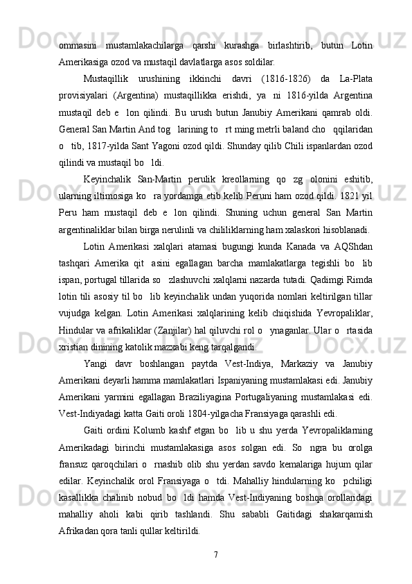 ommasini   mustamlakachilarga   qarshi   kurashga   birlashtirib,   butun   Lotin
Amerikasiga ozod va mustaqil davlatlarga asos soldilar.
Mustaqillik   urushining   ikkinchi   davri   (1816-1826)   da   La-Plata
provisiyalari   (Argentina)   mustaqillikka   erishdi,   ya ni   1816-yilda   Argentina
mustaqil   deb   e lon   qilindi.   Bu   urush   butun   Janubiy   Amerikani   qamrab   oldi.	

General San Martin And tog larining to rt ming metrli baland cho qqilaridan	
  
o tib, 1817-yilda Sant Yagoni ozod qildi. Shunday qilib Chili ispanlardan ozod	

qilindi va mustaqil bo ldi.	

Keyinchalik   San-Martin   perulik   kreollarning   qo zg olonini   eshitib,	
 
ularning iltimosiga ko ra yordamga etib kelib Peruni ham ozod qildi. 1821 yil	

Peru   ham   mustaqil   deb   e lon   qilindi.   Shuning   uchun   general   San   Martin	

argentinaliklar bilan birga nerulinli va chililiklarning ham xalaskori hisoblanadi. 
Lotin   Amerikasi   xalqlari   atamasi   bugungi   kunda   Kanada   va   AQShdan
tashqari   Amerika   qit asini   egallagan   barcha   mamlakatlarga   tegishli   bo lib	
 
ispan, portugal tillarida so zlashuvchi xalqlarni nazarda tutadi. Qadimgi Rimda	

lotin tili asosiy  til bo lib keyinchalik undan yuqorida nomlari  keltirilgan tillar	

vujudga   kelgan.   Lotin   Amerikasi   xalqlarining   kelib   chiqishida   Yevropaliklar,
Hindular va afrikaliklar (Zanjilar) hal qiluvchi rol o ynaganlar. Ular o rtasida	
 
xristian dinining katolik mazxabi keng tarqalgandi.
Yangi   davr   boshlangan   paytda   Vest-Indiya,   Markaziy   va   Janubiy
Amerikani deyarli hamma mamlakatlari Ispaniyaning mustamlakasi edi. Janubiy
Amerikani   yarmini   egallagan   Braziliyagina   Portugaliyaning   mustamlakasi   edi.
Vest-Indiyadagi katta Gaiti oroli 1804-yilgacha Fransiyaga qarashli edi.
Gaiti   ordini   Kolumb   kashf   etgan   bo lib   u   shu   yerda   Yevropaliklarning	

Amerikadagi   birinchi   mustamlakasiga   asos   solgan   edi.   So ngra   bu   orolga	

fransuz   qaroqchilari   o rnashib   olib   shu   yerdan   savdo   kemalariga   hujum   qilar	

edilar.   Keyinchalik   orol   Fransiyaga   o tdi.   Mahalliy   hindularning   ko pchiligi	
 
kasallikka   chalinib   nobud   bo ldi   hamda   Vest-Indiyaning   boshqa   orollaridagi	

mahalliy   aholi   kabi   qirib   tashlandi.   Shu   sababli   Gaitidagi   shakarqamish
Afrikadan qora tanli qullar keltirildi.
7 