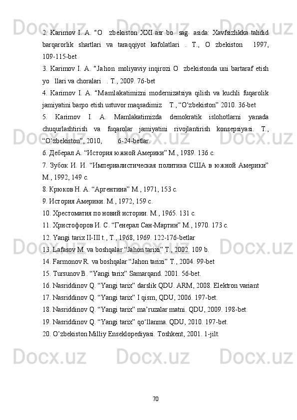 2.   Karimov   I.   A.   O zbekiston   XXI   asr   bo sag asida:   Xavfsizlikka   tahdid	  
barqarorlik   shartlari   va   taraqqiyot   kafolatlari .   T., O zbekiston   1997,	
   
109-115-bet
3.   Karimov   I.   A.   J a hon   moliyaviy   inqirozi   O zbekistonda   uni   bartaraf   etish	
	
yo llari va choralari . T., 2009. 76-bet	
 
4.   Karimov   I.   A.   M a m lakatimizni   modernizatsiya   qilish   va   kuchli   fuqarolik	

jamiyatini barpo etish ustuvor maqsadimiz  T., “O‘zbekiston” 2010. 36-bet	

5.   Karimov   I.   A.   Mamlakatimizda   demokratik   islohotlarni   yanada
chuqurlashtirish   va   fuqarolar   jamiyatini   rivojlantirish   konsepsiyasi.   T.,
“O‘zbekiston”, 2010,         6-24-betlar.
6. Деберал А. “История южной Америки” М., 1989. 136 с.
7.   Зубок   И.   И.   “Империалистическая   политика   США   в   южной   Америки”
М., 1992, 149 с.
8. Крюков Н.   А. “Аргентина” М., 1971, 153 с.
9. История Америки. М., 1972, 159 с.
10. Хрестоматия по новий истории. М., 1965. 131 с.
11. Христофоров И.   С. “Генерал Сан-Мартин” М., 1970. 173 с.
12. Yangi tarix II-III t., T., 1968, 1969. 122-176-betlar
13. Lafasov M. va boshqalar “Jahon tarixi” T., 2002. 109 b.
14. Farmonov R. va boshqalar “Jahon tarixi” T., 2004. 99-bet
15. Tursunov B. “Yangi tarix” Samarqand. 2001. 56-bet.
16. Nasriddinov Q. “Yangi tarix” darslik QDU. ARM, 2008. Elektron variant
17. Nasriddinov Q. “Yangi tarix” I qism, QDU, 2006. 197-bet.
18. Nasriddinov Q. “Yangi tarix” ma’ruzalar matni. QDU, 2009. 198-bet.
19. Nasriddinov Q. “Yangi tarix” qo‘llanma. QDU, 2010. 197-bet.
20. O ’zbekiston Milliy Enseklopediyasi. Toshkent, 2001. 1-jilt.
70 