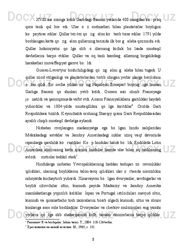 XVIII asr oxiriga kelib Gaitidagi fransuz yerlarida 400 mingdan ko proq
qora   tanli   qul   bor   edi.   Ular   o z   mehnatlari   bilan   plantatorlar   boyligini	

ko paytirar edilar. Qullar tez-tez qo zg alon ko tarib turar edilar. 1791 yilda	
   
boshlangan katta qo zg alon qullarning tarixida ilk bor g alaba qozonishi edi.	
  
Qullar   hokimiyatni   qo lga   olib   o zlarining   kichik   bo lsada   mustaqil	
  
davlatlarini   barpo   etdilar.   Qullar   va   oq   tanli   kambag allarning   birgalikdagi	

harakatlari muvaffaqiyat garovi bo ldi.	

Gussen-Levertyur   boshchiligidagi   qo zg alon   g alaba   bilan   tugadi.   U	
  
qullar ozod etilganligi va plantatorlardan tortib olingan yerlar ularga berilishini
e lon   qildi.   Bir   necha   yildan   so ng   Napaleon   Bonapart   buyrug iga   binoan	
  
Gaitiga   fransuz   qo shinlari   yetib   keldi.   Gussen   asir   olinib   Fransiyaga	

jo natildi va qamoqxonada vafot etdi. Ammo Fransiyaliklarni gaitiliklar haydab	

yubordilar   va   1804-yilda   mustaqillikni   qo lga   kiritdilar	
 4
.   Orolda   Gaiti
Respublikasi tuzildi. Keyinchalik orolning Sharqiy qismi Gaiti Respublikasidan
ajralib chiqib mustaqil davlatga aylandi.
Nisbatan   rivojlangan   madaniyatga   ega   bo lgan   hindu   xalqlaridan	

Meksikadagi   asteklar   va   Janubiy   Amerikadagi   inklar   uzoq   vaqt   davomida
ispanlarga qarshilik ko rsatdilar. Ko p hindular halok bo ldi. Endilikda Lotin	
  
Amerikasi   aholisining   katta   qismini   hindular   hamda   ular   bilan   oq   tanlilarning
avlodi   metislar tashkil etadi	
 5
.
Hindularga   nisbatan   Yevropaliklarning   haddan   tashqari   zo ravonliklar	

qilishlari,   ularning   boyliklarini   talon-taroj   qilishlari   ular   o rtasida   norozilikni	

nihoyatda kuchaytirib yubordi. Xonavayron bo lgan dvoryanlar, savdogarlar va	

boylik   izlovchilar   oltin,   kumush   payida   Markaziy   va   Janubiy   Amerika
mamlakatlariga   yopirilib   keldilar.   Ispan   va   Portugal   istilochilari   mavjud   oltin,
kumush  va  qimmatbaho  tosh   zaxiralarini  bosib   olgach  kumush,  oltin  va  olmos
konlariga asos sola boshladilar. Dvoryanlar va cherkov mulozimlari eng yaxshi
yerlarni   qo lga   olib   shakarqamish   kofe,   tamaki   ekinzorlarini   barpo   qildilar.	

4
  Farmonov R va boshqalar. Jahon tarixi. T., 2004. 118-126-betlar.
5
  Хрестоматия по новой источни. М., 1965, с. 131.  
 
8 