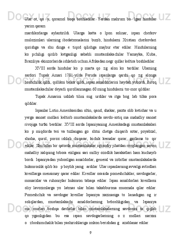 Ular   ot,   qo y,   qoramol   boqa   boshladilar.   Yerdan   mahrum   bo lgan   hindular 
yarim qaram 
mardikorlarga   aylantirildi.   Ularga   katta   o lpon   solinar,   ispan   cherkov	

mulozimlari   ularning   ibodatxonalarini   buzib,   hindularni   Xristian   cherkovlari
qurishga   va   shu   dinga   e tiqod   qilishga   majbur   etar   edilar.   Hindularning	

ko pchiligi   qirilib   ketganligi   sababli   mustamlakachilar   Yamayka,   Kuba,	

Braziliya ekinzorlarida ishlatish uchun Afrikadan negr qullar keltira boshladilar.
XVIII   asrda   hindular   ko p   marta   qo zg alon   ko tardilar.   Ularning	
   
sardori   Tupak   Amari   1781-yilda   Peruda   ispanlarga   qarshi   qo zg alonga	
 
boshchilik qildi, qullikni bekor qildi, ispan amaldorlarini haydab yubordi. Biroq
mustamlakachilar deyarli qurollanmagan 60 ming hindularni tor-mor qildilar.
Tupak   Amarini   ushlab   tilini   sug urdilar   va   itga   bog lab   tilka   pora	
 
qildilar.
Ispanlar Lotin Amerikasidan oltin, qand, shakar, paxta olib ketishar va u
yerga   sanoat   mollari   keltirib   mustamlakalarda   savdo-sotiq   ma   mahalliy   sanoat
rivojiga   turtki   berdilar.   XVIII   asrda   Ispaniyaning   Amerikadagi   mustamlakalari
ko p   miqdorda   teri   va   tuzlangan   go shtni   chetga   chiqarib   sotar,   poyabzal,	
 
shisha,   qurol,   porox   ishlab   chiqarar,   kichik   kemalar   qurar,   gazlama   to qir	

edilar. Shu bilan bir qatorda mustamlakalar iqtisodiy jihatdan rivojlangan sarvin
mahalliy xalqning  tobora  ezilgani   sari  milliy ozodlik  harakatlari  ham   kuchayib
bordi.  Ispaniyadan   yuborilgan  amaldorlar,  general   va  zobitlar   mustamlakalarda
hukmronlik qilib ko p boylik jamg ardilar. Ular ispanlarning avvalgi avlodlari	
 
kreollarga mensimay qarar edilar. Kreollar orasida pomeshchiklar, savdogarlar,
monarxlar   va   ruhoniylar   hukmron   tabaqa   edilar.   Ispan   amaldorlari   kreollarni
oliy   lavozimlarga   yo latmas   ular   bilan   takabburona   muomala   qilar   edilar.	

Pomeshchik   va   savdogar   kreollar   Ispaniya   xazinasiga   to lanadigan   og ir	
 
soliqlardan,   mustamlakachi   amaldorlarning   beboshligidan   va   Ispaniya
ma murlari   boshqa   davlatlar   bilan   mustamlakalarning   savdosini   ta qiqlab	
 
qo yganligidan   bu   esa   ispan   savdogarlarining   o z   mollari   narxini
 
o zboshimchalik bilan yashirishlariga imkon berishdan g azablanar edilar.
 
9 
