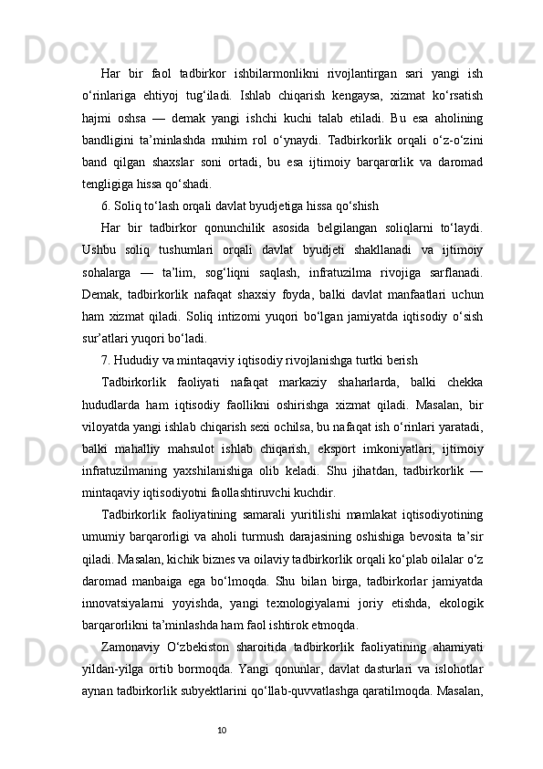 10Har   bir   faol   tadbirkor   ishbilarmonlikni   rivojlantirgan   sari   yangi   ish
o‘rinlariga   ehtiyoj   tug‘iladi.   Ishlab   chiqarish   kengaysa,   xizmat   ko‘rsatish
hajmi   oshsa   —   demak   yangi   ishchi   kuchi   talab   etiladi.   Bu   esa   aholining
bandligini   ta’minlashda   muhim   rol   o‘ynaydi.   Tadbirkorlik   orqali   o‘z-o‘zini
band   qilgan   shaxslar   soni   ortadi,   bu   esa   ijtimoiy   barqarorlik   va   daromad
tengligiga hissa qo‘shadi.
6. Soliq to‘lash orqali davlat byudjetiga hissa qo‘shish
Har   bir   tadbirkor   qonunchilik   asosida   belgilangan   soliqlarni   to‘laydi.
Ushbu   soliq   tushumlari   orqali   davlat   byudjeti   shakllanadi   va   ijtimoiy
sohalarga   —   ta’lim,   sog‘liqni   saqlash,   infratuzilma   rivojiga   sarflanadi.
Demak,   tadbirkorlik   nafaqat   shaxsiy   foyda,   balki   davlat   manfaatlari   uchun
ham   xizmat   qiladi.   Soliq   intizomi   yuqori   bo‘lgan   jamiyatda   iqtisodiy   o‘sish
sur’atlari yuqori bo‘ladi.
7. Hududiy va mintaqaviy iqtisodiy rivojlanishga turtki berish
Tadbirkorlik   faoliyati   nafaqat   markaziy   shaharlarda,   balki   chekka
hududlarda   ham   iqtisodiy   faollikni   oshirishga   xizmat   qiladi.   Masalan,   bir
viloyatda yangi ishlab chiqarish sexi ochilsa, bu nafaqat ish o‘rinlari yaratadi,
balki   mahalliy   mahsulot   ishlab   chiqarish,   eksport   imkoniyatlari,   ijtimoiy
infratuzilmaning   yaxshilanishiga   olib   keladi.   Shu   jihatdan,   tadbirkorlik   —
mintaqaviy iqtisodiyotni faollashtiruvchi kuchdir.
Tadbirkorlik   faoliyatining   samarali   yuritilishi   mamlakat   iqtisodiyotining
umumiy   barqarorligi   va   aholi   turmush   darajasining   oshishiga   bevosita   ta’sir
qiladi. Masalan, kichik biznes va oilaviy tadbirkorlik orqali ko‘plab oilalar o‘z
daromad   manbaiga   ega   bo‘lmoqda.   Shu   bilan   birga,   tadbirkorlar   jamiyatda
innovatsiyalarni   yoyishda,   yangi   texnologiyalarni   joriy   etishda,   ekologik
barqarorlikni ta’minlashda ham faol ishtirok etmoqda.
Zamonaviy   O‘zbekiston   sharoitida   tadbirkorlik   faoliyatining   ahamiyati
yildan-yilga   ortib   bormoqda.   Yangi   qonunlar,   davlat   dasturlari   va   islohotlar
aynan tadbirkorlik subyektlarini qo‘llab-quvvatlashga qaratilmoqda. Masalan, 