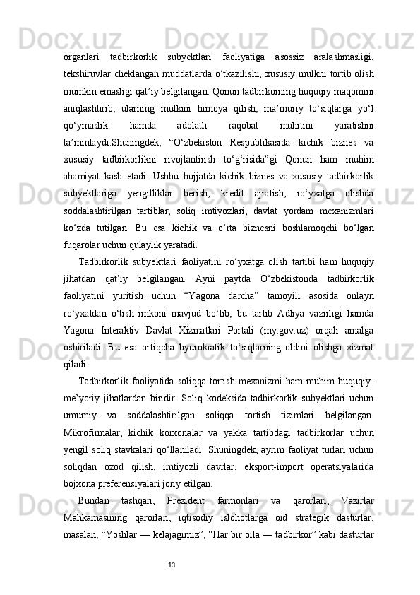 13organlari   tadbirkorlik   subyektlari   faoliyatiga   asossiz   aralashmasligi,
tekshiruvlar cheklangan muddatlarda o‘tkazilishi, xususiy mulkni tortib olish
mumkin emasligi qat’iy belgilangan. Qonun tadbirkorning huquqiy maqomini
aniqlashtirib,   ularning   mulkini   himoya   qilish,   ma’muriy   to‘siqlarga   yo‘l
qo‘ymaslik   hamda   adolatli   raqobat   muhitini   yaratishni
ta’minlaydi.Shuningdek,   “O‘zbekiston   Respublikasida   kichik   biznes   va
xususiy   tadbirkorlikni   rivojlantirish   to‘g‘risida”gi   Qonun   ham   muhim
ahamiyat   kasb   etadi.   Ushbu   hujjatda   kichik   biznes   va   xususiy   tadbirkorlik
subyektlariga   yengilliklar   berish,   kredit   ajratish,   ro‘yxatga   olishda
soddalashtirilgan   tartiblar,   soliq   imtiyozlari,   davlat   yordam   mexanizmlari
ko‘zda   tutilgan.   Bu   esa   kichik   va   o‘rta   biznesni   boshlamoqchi   bo‘lgan
fuqarolar uchun qulaylik yaratadi.
Tadbirkorlik   subyektlari   faoliyatini   ro‘yxatga   olish   tartibi   ham   huquqiy
jihatdan   qat’iy   belgilangan.   Ayni   paytda   O‘zbekistonda   tadbirkorlik
faoliyatini   yuritish   uchun   “Yagona   darcha”   tamoyili   asosida   onlayn
ro‘yxatdan   o‘tish   imkoni   mavjud   bo‘lib,   bu   tartib   Adliya   vazirligi   hamda
Yagona   Interaktiv   Davlat   Xizmatlari   Portali   (my.gov.uz)   orqali   amalga
oshiriladi.   Bu   esa   ortiqcha   byurokratik   to‘siqlarning   oldini   olishga   xizmat
qiladi.
Tadbirkorlik   faoliyatida   soliqqa   tortish   mexanizmi   ham   muhim   huquqiy-
me’yoriy   jihatlardan   biridir.   Soliq   kodeksida   tadbirkorlik   subyektlari   uchun
umumiy   va   soddalashtirilgan   soliqqa   tortish   tizimlari   belgilangan.
Mikrofirmalar,   kichik   korxonalar   va   yakka   tartibdagi   tadbirkorlar   uchun
yengil   soliq   stavkalari   qo‘llaniladi.   Shuningdek,   ayrim   faoliyat   turlari   uchun
soliqdan   ozod   qilish,   imtiyozli   davrlar,   eksport-import   operatsiyalarida
bojxona preferensiyalari joriy etilgan.
Bundan   tashqari,   Prezident   farmonlari   va   qarorlari,   Vazirlar
Mahkamasining   qarorlari,   iqtisodiy   islohotlarga   oid   strategik   dasturlar,
masalan, “Yoshlar — kelajagimiz”, “Har bir oila — tadbirkor” kabi dasturlar 