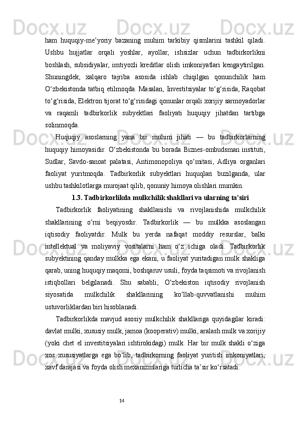 14ham   huquqiy-me’yoriy   bazaning   muhim   tarkibiy   qismlarini   tashkil   qiladi.
Ushbu   hujjatlar   orqali   yoshlar,   ayollar,   ishsizlar   uchun   tadbirkorlikni
boshlash,   subsidiyalar,   imtiyozli   kreditlar   olish   imkoniyatlari   kengaytirilgan.
Shuningdek,   xalqaro   tajriba   asosida   ishlab   chiqilgan   qonunchilik   ham
O‘zbekistonda tatbiq etilmoqda. Masalan,  Investitsiyalar  to‘g‘risida, Raqobat
to‘g‘risida, Elektron tijorat to‘g‘risidagi qonunlar orqali xorijiy sarmoyadorlar
va   raqamli   tadbirkorlik   subyektlari   faoliyati   huquqiy   jihatdan   tartibga
solinmoqda.
Huquqiy   asoslarning   yana   bir   muhim   jihati   —   bu   tadbirkorlarning
huquqiy   himoyasidir.   O‘zbekistonda   bu   borada   Biznes-ombudsman   instituti,
Sudlar,   Savdo-sanoat   palatasi,   Antimonopoliya   qo‘mitasi,   Adliya   organlari
faoliyat   yuritmoqda.   Tadbirkorlik   subyektlari   huquqlari   buzilganda,   ular
ushbu tashkilotlarga murojaat qilib, qonuniy himoya olishlari mumkin.
1.3. Tadbirkorlikda mulkchilik shakllari va ularning ta’siri
Tadbirkorlik   faoliyatining   shakllanishi   va   rivojlanishida   mulkchilik
shakllarining   o‘rni   beqiyosdir.   Tadbirkorlik   —   bu   mulkka   asoslangan
iqtisodiy   faoliyatdir.   Mulk   bu   yerda   nafaqat   moddiy   resurslar,   balki
intellektual   va   moliyaviy   vositalarni   ham   o‘z   ichiga   oladi.   Tadbirkorlik
subyektining qanday mulkka ega ekani, u faoliyat yuritadigan mulk shakliga
qarab, uning huquqiy maqomi, boshqaruv usuli, foyda taqsimoti va rivojlanish
istiqbollari   belgilanadi.   Shu   sababli,   O‘zbekiston   iqtisodiy   rivojlanish
siyosatida   mulkchilik   shakllarining   ko‘llab-quvvatlanishi   muhim
ustuvorliklardan biri hisoblanadi.
Tadbirkorlikda   mavjud   asosiy   mulkchilik   shakllariga   quyidagilar   kiradi:
davlat mulki, xususiy mulk, jamoa (kooperativ) mulki, aralash mulk va xorijiy
(yoki   chet   el   investitsiyalari   ishtirokidagi)   mulk.   Har   bir   mulk   shakli   o‘ziga
xos   xususiyatlarga   ega   bo‘lib,   tadbirkorning   faoliyat   yuritish   imkoniyatlari,
xavf darajasi va foyda olish mexanizmlariga turlicha ta’sir ko‘rsatadi. 