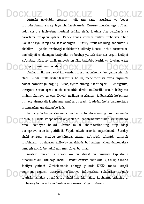 15Birinchi   navbatda,   xususiy   mulk   eng   keng   tarqalgan   va   bozor
iqtisodiyotining   asosiy   tayanchi   hisoblanadi.   Xususiy   mulkka   ega   bo‘lgan
tadbirkor   o‘z   faoliyatini   mustaqil   tashkil   etadi,   foydani   o‘zi   belgilaydi   va
qarorlarni   tez   qabul   qiladi.   O‘zbekistonda   xususiy   mulkni   muhofaza   qilish
Konstitutsiya   darajasida   kafolatlangan.   Xususiy   mulk   asosidagi   tadbirkorlik
shakllari   —   yakka   tartibdagi   tadbirkorlik,   oilaviy   biznes,   kichik   korxonalar,
mas’uliyati   cheklangan   jamiyatlar   va   boshqa   yuridik   shaxslar   orqali   faoliyat
ko‘rsatadi.   Xususiy   mulk   innovatsion   fikr,   tashabbuskorlik   va   foydani   erkin
boshqarish imkonini yaratadi.
Davlat mulki esa davlat korxonalari orqali tadbirkorlik faoliyatida ishtirok
etadi.   Bunda   mulk   davlat   tasarrufida   bo‘lib,   menejment   va   foyda   taqsimoti
davlat   qarorlariga   bog‘liq.   Biroq   ayrim   strategik   tarmoqlar   —   energetika,
transport,   resurs   qazib   olish   sohalarida   davlat   mulkchilik   shakli   haligacha
muhim   ahamiyatga   ega.   Davlat   mulkiga   asoslangan   tadbirkorlik   ko‘pincha
ijtimoiy ahamiyatli loyihalarni amalga oshiradi, foydadan ko‘ra barqarorlikni
ta’minlashga qaratilgan bo‘ladi.
Jamoa   yoki   kooperativ   mulk   esa   bir   necha   shaxslarning   umumiy   mulki
bo‘lib,   bu   shakl   kooperatsiyalar,   ishlab   chiqarish   hamkorliklari   va   shirkatlar
orqali   namoyon   bo‘ladi.   Jamoa   mulki   ishtirokchilarining   birgalikdagi
boshqaruvi   asosida   yuritiladi.   Foyda   ulush   asosida   taqsimlanadi.   Bunday
shakl   ayniqsa,   qishloq   xo‘jaligida,   xizmat   ko‘rsatish   sohasida   samarali
hisoblanadi.   Boshqaruv   kollektiv   xarakterda   bo‘lganligi   uchun   demokratiya
tamoyili kuchli bo‘ladi, lekin mas’uliyat bo‘linadi.
Aralash   mulkchilik   shakli   —   bu   davlat   va   xususiy   kapitalning
birlashmasidir.   Bunday   shakl   “Davlat-xususiy   sheriklik”   (DXSh)   asosida
faoliyat   yuritadi.   O‘zbekistonda   so‘nggi   yillarda   DXSh   modeli   orqali
sog‘liqni   saqlash,   transport,   ta’lim   va   infratuzilma   sohalarida   ko‘plab
loyihalar   amalga   oshirildi.   Bu   shakl   har   ikki   sektor   kuchlarini   birlashtirib,
moliyaviy barqarorlik va boshqaruv samaradorligini oshiradi. 